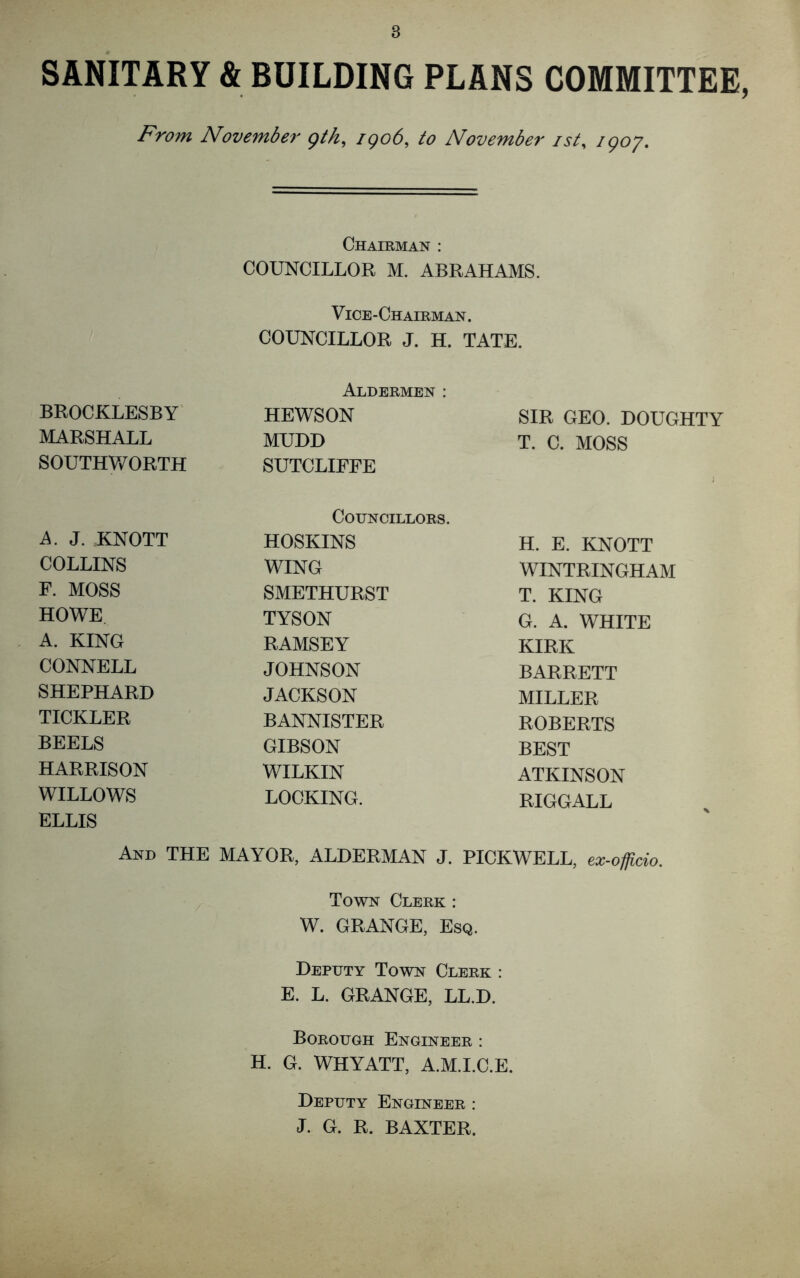 SANITARY & BUILDING PLANS COMMITTEE, From November gth, igo6, to November ist, /go/. Chairman : COUNCILLOR M. ABRAHAMS. Vice-Chairman. COUNCILLOR J. H. TATE. BROCKLESBY MARSHALL SOUTHW ORTH Aldermen: HEWSON MUDD SUTCLIFFE SIR GEO. DOUGHTY T. C. MOSS Councillors. A. J. KNOTT HOSKINS H. E. KNOTT COLLINS WING WINTRINGHAM F. MOSS SMETHURST T. KING HOWE TYSON G. A. WHITE A. KING RAMSEY KIRK CONNELL JOHNSON BARRETT SHEPHARD JACKSON MILLER TICKLER BANNISTER ROBERTS BEELS GIBSON BEST HARRISON WILKIN ATKINSON WILLOWS LOCKING. RIGGALL ELLIS And THE MAYOR, ALDERMAN J. PICKWELL, ex-officio. Town Clerk : W. GRANGE, Esq. Deputy Town Clerk : E. L. GRANGE, LL.D. Borough Engineer : H. G. WHYATT, A.M.I.C.E. Deputy Engineer : J. G. R. BAXTER.