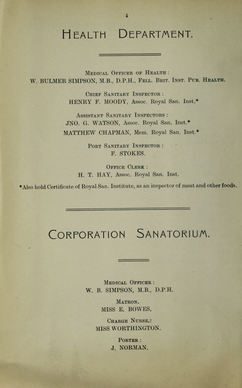 Health Department. Medical Officer of Health : W. BULMER SIMPSON, M.B., D.P.H., Fell. Brit. Inst. Pub. Health. Chief Sanitary Inspector : HENRY F. MOODY, Assoc. Royal San. Inst.* Assistant Sanitary Inspectors : JNO. G. WATSON, Assoc. Royal San. Inst.* MATTHEW CHAPMAN, Mem. Royal San. Inst.* Port Sanitary Inspector : F. STOKES. Office Clerk : H. T. HAY, Assoc. Royal San. Inst. ♦Also hold Certificate of Royal San. Institute, as an inspector of meat and other foods. Corporation Sanatorium. Medical Officer : W. B. SIMPSON, M.B., D.P.H. Matron. MISS E. BOWES. Charge Nurse.: MISS WORTHINGTON. Porter : J. NORMAN.