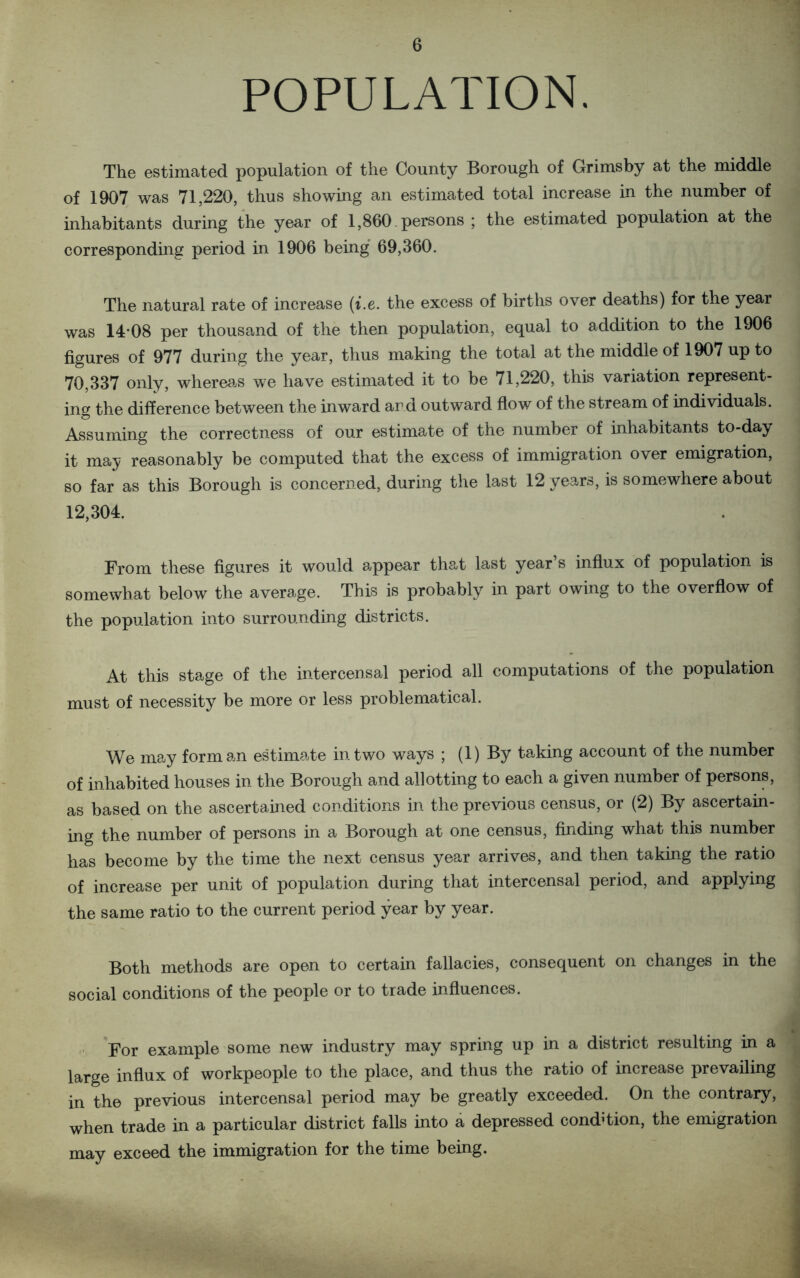POPULATION. The estimated population of the County Borough of Grimsby at the middle of 1907 was 71,220, thus showing an estimated total increase in the number of inhabitants during the year of 1,860. persons ; the estimated population at the corresponding period in 1906 being 69,360. The natural rate of increase (i.e. the excess of births over deaths) for the year was 14-08 per thousand of the then population, equal to addition to the 1906 figures of 977 during the year, thus making the total at the middle of 1907 up to 70,337 only, whereas we have estimated it to be 71,220, this variation represent- ing the difference between the inward ard outward flow of the stream of individuals. Assuming the correctness of our estimate of the number of inhabitants to-day it may reasonably be computed that the excess of immigration over emigration, so far as this Borough is concerned, during the last 12 years, is somewhere about 12,304. From these figures it would appear that last year’s influx of population is somewhat below the average. This is probably in part owing to the overflow of the population into surrounding districts. At this stage of the intercensal period all computations of the population must of necessity be more or less problematical. We may form an estimate in two ways ; (1) By taking account of the number of inhabited houses in the Borough and allotting to each a given number of persons, as based on the ascertained conditions in the previous census, or (2) By ascertain- ing the number of persons in a Borough at one census, finding what this number has become by the time the next census year arrives, and then taking the ratio of increase per unit of population during that intercensal period, and applying the same ratio to the current period year by year. Both methods are open to certain fallacies, consequent on changes in the social conditions of the people or to trade influences. For example some new industry may spring up in a district resulting in a large influx of workpeople to the place, and thus the ratio of increase prevailing in the previous intercensal period may be greatly exceeded. On the contrary, when trade in a particular district falls into a depressed condition, the emigration may exceed the immigration for the time being.