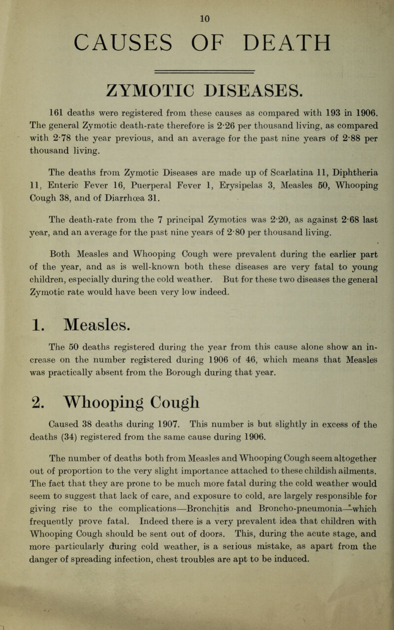 CAUSES OF DEATH ZYMOTIC DISEASES. 161 deaths were registered from these causes as compared with 193 in 1906. The general Zymotic death-rate therefore is 2-26 per thousand living, as compared with 2*78 the year previous, and an average for the past nine years of 2*88 per thousand living. The deaths from Zymotic Diseases are made up of Scarlatina 11, Diphtheria 11, Enteric Fever 16, Puerperal Fever 1, Erysipelas 3, Measles 50, Whooping Cough 38, and of Diarrhoea 31. The death-rate from the 7 principal Zymotics was 2-20, as against 2-68 last year, and an average for the past nine years of 2-80 per thousand living. Both Measles and Whooping Cough were prevalent during the earlier part of the year, and as is well-known both these diseases are very fatal to young children, especially during the cold weather. But for these two diseases the general Zymotic rate would have been very low indeed. 1. Measles. The 50 deaths registered during the year from this cause alone show an in- crease on the number registered during 1906 of 46, which means that Measles was practically absent from the Borough during that year. 2. Whooping Cough Caused 38 deaths during 1907. This number is but slightly in excess of the deaths (34) registered from the same cause during 1906. The number of deaths both from Measles and Whooping Cough seem altogether out of proportion to the very slight importance attached to these childish ailments. The fact that they are prone to be much more fatal during the cold weather would seem to suggest that lack of care, and exposure to cold, are largely responsible for giving rise to the complications—Bronchitis and Broncho-pneumonia—which frequently prove fatal. Indeed there is a very prevalent idea that children with Whooping Cough should be sent out of doors. This, during the acute stage, and more particularly during cold weather, is a serious mistake, as apart from the danger of spreading infection, chest troubles are apt to be induced.