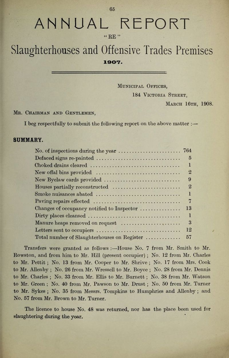 ANNUAL REPORT “ RE ” Slaughterhouses and Offensive Trades Premises 1907. Mr. Chairman and Gentlemen, Municipal Offices, 184 Victoria Street, March 16th, 1908. I beg respectfully to submit the following report on the above matter :— SUMMARY. No. of inspections during the year 764 Defaced signs re-painted 5 Choked drains cleared 1 New offal bins provided 2 New Byelaw cards provided 9 Houses partially reconstructed 2 Smoke nuisances abated 1 Paving repairs effected 7 Changes of occupancy notified to Inspector 13 Dirty places cleansed 1 Manure heaps removed on request 3 Letters sent to occupiers 12 Total number of Slaughterhouses on Register 57 Transfers were granted as follows :—House No. 7 from Mr. Smith to Mr. Rowston, and from him to Mr. Hill (present occupier) ; No. 12 from Mr. Charles to Mr. Pettit ; No. 13 from Mr. Cooper to Mr. Shrive ; No. 17 from Mrs. Cook to Mr. Allenby ; No. 26 from Mr. Wressell to Mr. Boyce ; No. 28 from Mr. Dennis to Mr. Charles ; No. 33 from Mr. Ellis to Mr. Burnett; No. 38 from Mr. Watson to Mr. Green ; No. 40 from Mr. Pawson to Mr. Drust; No. 50 from Mr. Turner to Mr. Sykes ; No. 35 from Messrs. Tompkins to Humphries and Allenby ; and No. 57 from Mr. Brown to Mr. Turner. The licence to house No. 48 was returned, nor has the place been used for slaughtering during the year.