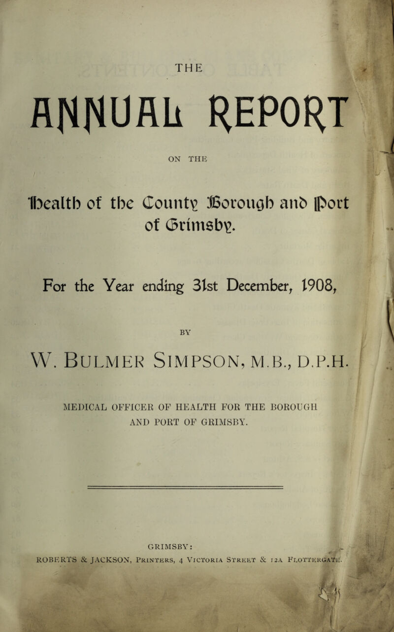 THE ANNUAL REPORT ON THE Ibealtb of the County Borough anb Obot't of (Srim8b\>. r For the Year ending 31st December, 1908, l VV. Bulmer Simpson, m.b., d.p.h. MEDICAL OFFICER OF HEALTH FOR THE BOROUGH AND PORT OF GRIMSBY.