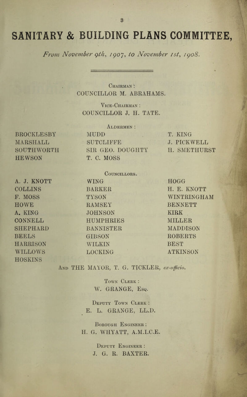 SANITARY & BUILDING PLANS COMMITTEE, From November qth, 1907, to November /st, 1908. Chairman ^ COUNCILLOR M. ABRAHAMS. Vice-Chairman : COUNCILLOR J. H. TATE. Aldermen: BROCKLESBY MUDD T. KING MARSHALL SUTCLIFFE J. PICKWELL SOUTHWORTH SIR GEO. DOUGHTY H. SMETHURST HEWSON T. C. MOSS Councillors. A. J. KNOTT WING HOGG COLLINS BARKER H. E. KNOTT F. MOSS TYSON WINTRINGHAM HOWE RAMSEY BENNETT A. KING JOHNSON KIRK CONNELL HUMPHRIES MILLER SHEPHARD BANNISTER MADDISON BEELS GIBSON ROBERTS HARRISON WILKIN BEST WILLOWS LOCKING ATKINSON HOSKINS And THE MAYOR, T. G. TJUKLER, ex-officio. 4 * b Town Clerk : W. GRANGE, Esq. Deputy Town Clerk : E. L. GRANGE, LL.D. Borough Engineer : H. G. WHYATT, A.M.I.C.E. Deputy Engineer : J. G. R. BAXTER.