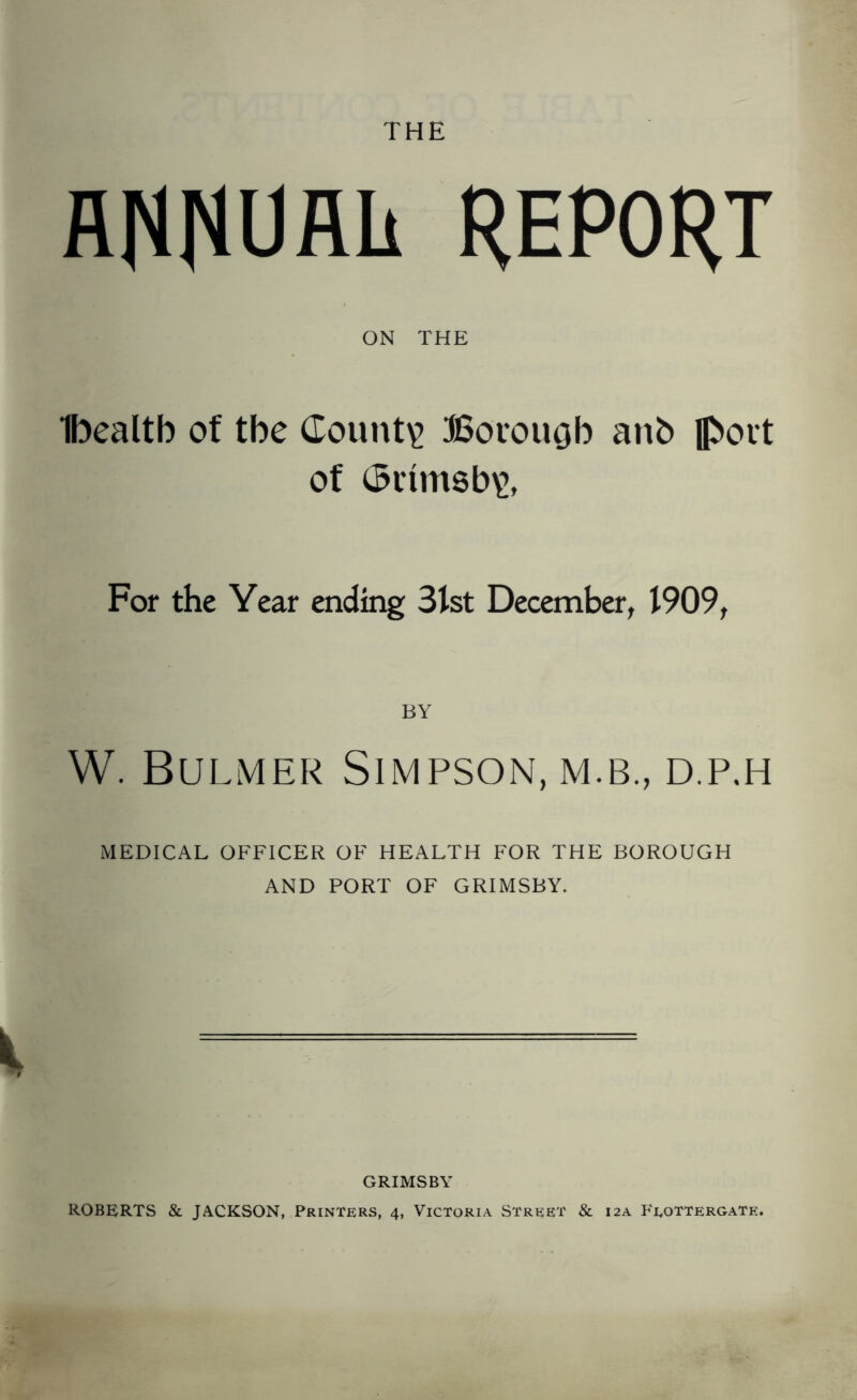 THE RNNUAk REPORT ON THE Ibealtb of tbe County Borougb anb flbott of ($rim8b\>. For the Year ending 3lst December, 1909, BY W. Bulmer Simpson, m.b., d.p.h MEDICAL OFFICER OF HEALTH FOR THE BOROUGH AND PORT OF GRIMSBY. GRIMSBY ROBERTS & JACKSON, Printers, 4, Victoria Street & 12A Feottergate.