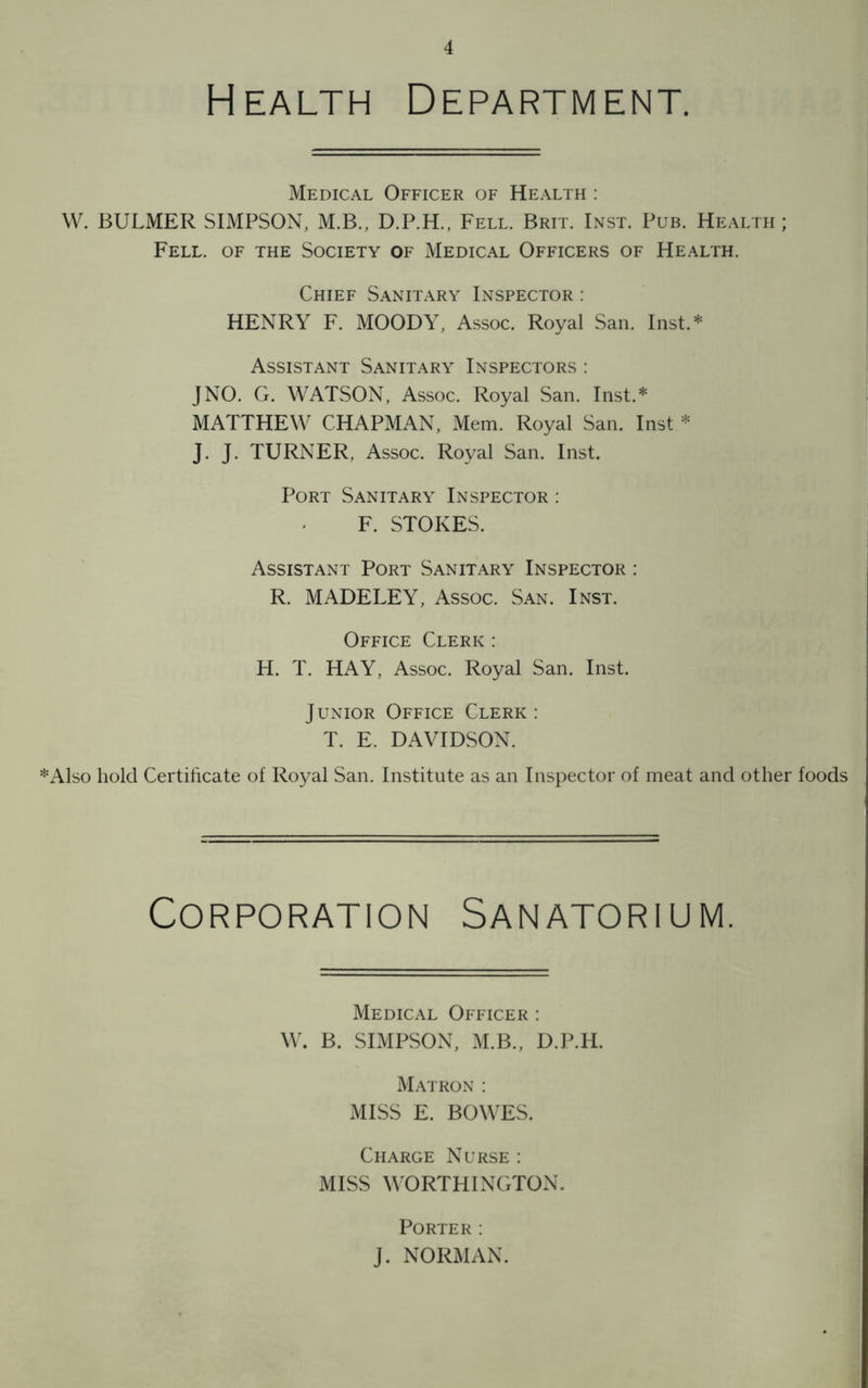 Health Department. Medical Officer of Health : W. BULMER SIMPSON, M.B., D.P.H., Fell. Brit. Inst. Pub. Health ; Fell, of the Society of Medical Officers of Health. Chief Sanitary Inspector : HENRY F. MOODY, Assoc. Royal San. Inst.* Assistant Sanitary Inspectors : JNO. G. WATSON, Assoc. Royal San. Inst.* MATTHEW CHAPMAN, Mem. Royal San. Inst * J. J. TURNER, Assoc. Royal San. Inst. Port Sanitary Inspector : F. STOKES. Assistant Port Sanitary Inspector : R. MADELEY, Assoc. San. Inst. Office Clerk : H. T. HAY, Assoc. Royal San. Inst. Junior Office Clerk: T. E. DAVIDSON. *Also hold Certificate of Royal San. Institute as an Inspector of meat and other foods Corporation Sanatorium. Medical Officer : W. B. SIMPSON, M.B., D.P.H. Matron : MISS E. BOWES. Charge Nurse : MISS WORTHINGTON. Porter: J. NORMAN.