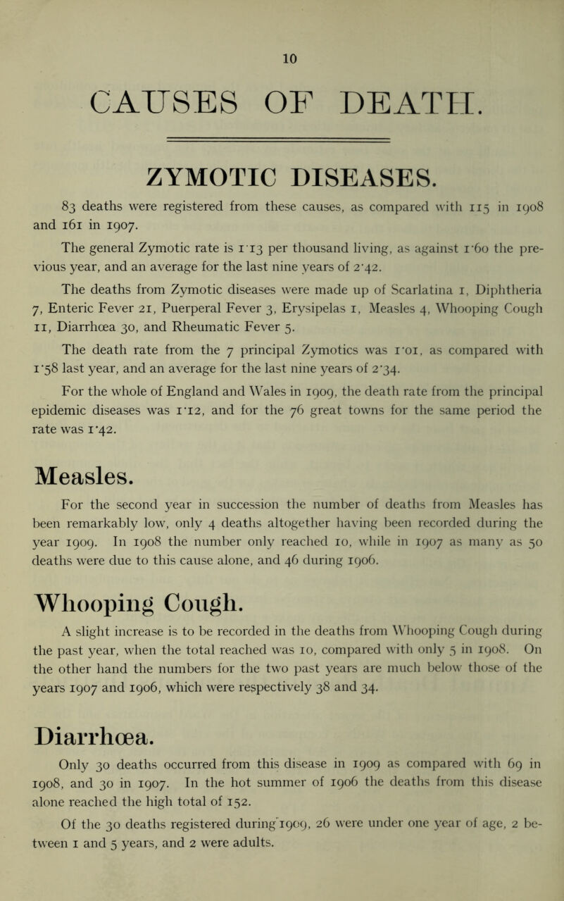 CAUSES OF DEATH. ZYMOTIC DISEASES. 83 deaths were registered from these causes, as compared with 115 in 1908 and 161 in 1907. The general Zymotic rate is 113 per thousand living, as against r6o the pre- vious year, and an average for the last nine years of 2*42. The deaths from Zymotic diseases were made up of Scarlatina i, Diphtheria 7, Enteric Fever 21, Puerperal Fever 3, Erysipelas 1, Measles 4, Whooping Cough 11, Diarrhoea 30, and Rheumatic Fever 5. The death rate from the 7 principal Zymotics was i*oi, as compared with 1*58 last year, and an average for the last nine years of 234. For the whole of England and Wales in 1909, the death rate from the principal epidemic diseases was 1*12, and for the 76 great towns for the same period the rate was 1*42. Measles. For the second year in succession the number of deaths from Measles has been remarkably low, only 4 deaths altogether having been recorded during the year 1909. In 1908 the number only reached 10, while in 1907 as many as 50 deaths were due to this cause alone, and 46 during 1906. Whooping Cough. A slight increase is to be recorded in the deaths from Whooping Cough during the past year, when the total reached was 10, compared with only 5 in 1908. On the other hand the numbers for the two past years are much below those of the years 1907 and 1906, which were respectively 38 and 34. Diarrhoea. Only 30 deaths occurred from this disease in 1909 as compared with 69 in 1908, and 30 in 1907. In the hot summer of 1906 the deaths from this disease alone reached the high total of 152. Of the 30 deaths registered duringY909, 26 were under one year of age, 2 be- tween 1 and 5 years, and 2 were adults.