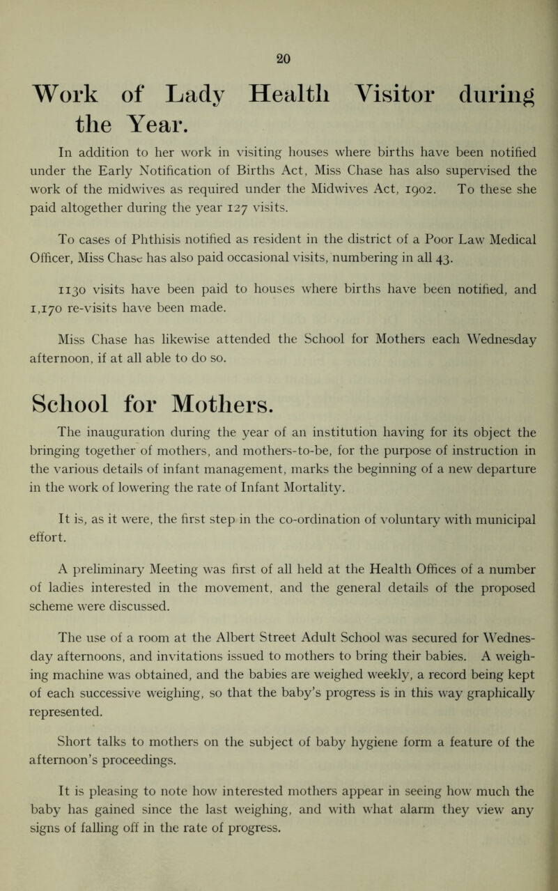 Work of Lady Health Visitor during the Year. In addition to her work in visiting houses where births have been notified under the Early Notification of Births Act, Miss Chase has also supervised the work of the midwives as required under the Midwives Act, 1902. To these she paid altogether during the year 127 visits. To cases of Phthisis notified as resident in the district of a Poor Law Medical Officer, Miss Chase has also paid occasional visits, numbering in all 43. 1130 visits have been paid to houses where births have been notified, and 1,170 re-visits have been made. Miss Chase has likewise attended the School for Mothers each Wednesday afternoon, if at all able to do so. School for Mothers. The inauguration during the year of an institution having for its object the bringing together of mothers, and mothers-to-be, for the purpose of instruction in the various details of infant management, marks the beginning of a new departure in the work of lowering the rate of Infant Mortality. It is, as it were, the first step in the co-ordination of voluntary with municipal effort. A preliminary Meeting was first of all held at the Health Offices of a number of ladies interested in the movement, and the general details of the proposed scheme were discussed. The use of a room at the Albert Street Adult School was secured for Wednes- day afternoons, and invitations issued to mothers to bring their babies. A weigh- ing machine was obtained, and the babies are weighed weekly, a record being kept of each successive weighing, so that the baby’s progress is in this way graphically represented. Short talks to mothers on the subject of baby hygiene form a feature of the afternoon’s proceedings. It is pleasing to note how interested mothers appear in seeing how much the baby has gained since the last weighing, and with what alarm they view any signs of falling off in the rate of progress.