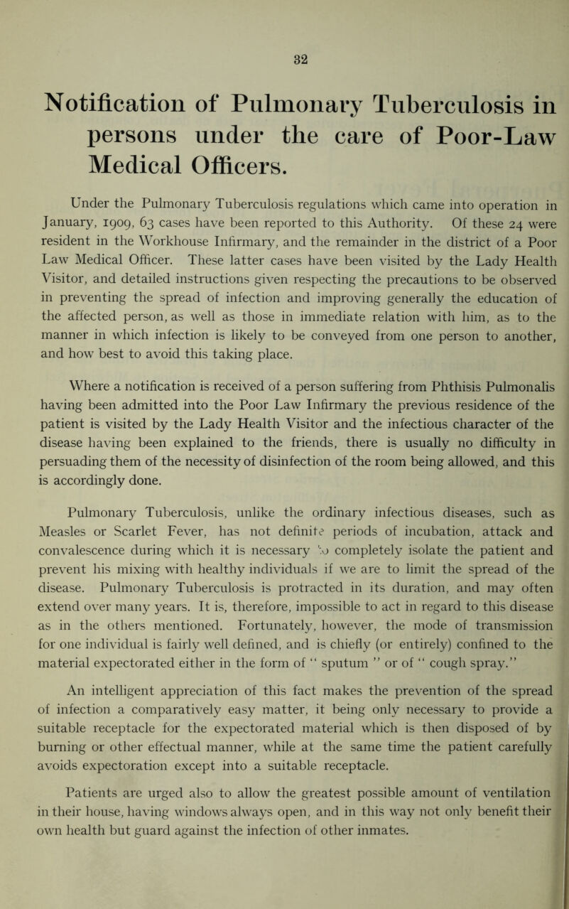 Notification of Pulmonary Tuberculosis in persons under the care of Poor-Law Medical Officers. Under the Pulmonary Tuberculosis regulations which came into operation in January, 1909, 63 cases have been reported to this Authority. Of these 24 were resident in the Workhouse Infirmary, and the remainder in the district of a Poor Law Medical Officer. These latter cases have been visited by the Lady Health Visitor, and detailed instructions given respecting the precautions to be observed in preventing the spread of infection and improving generally the education of the affected person, as well as those in immediate relation with him, as to the manner in which infection is likely to be conveyed from one person to another, and how best to avoid this taking place. Where a notification is received of a person suffering from Phthisis Pulmonalis having been admitted into the Poor Law Infirmary the previous residence of the patient is visited by the Lady Health Visitor and the infectious character of the disease having been explained to the friends, there is usually no difficulty in persuading them of the necessity of disinfection of the room being allowed, and this is accordingly done. Pulmonary Tuberculosis, unlike the ordinary infectious diseases, such as Measles or Scarlet Fever, has not definite periods of incubation, attack and convalescence during which it is necessary L.o completely isolate the patient and prevent his mixing with healthy individuals if we are to limit the spread of the disease. Pulmonary Tuberculosis is protracted in its duration, and may often extend over many years. It is, therefore, impossible to act in regard to this disease as in the others mentioned. Fortunately, however, the mode of transmission for one individual is fairly well defined, and is chiefly (or entirely) confined to the material expectorated either in the form of “ sputum ” or of “ cough spray.” An intelligent appreciation of this fact makes the prevention of the spread of infection a comparatively easy matter, it being only necessary to provide a suitable receptacle for the expectorated material which is then disposed of by burning or other effectual manner, while at the same time the patient carefully avoids expectoration except into a suitable receptacle. Patients are urged also to allow the greatest possible amount of ventilation in their house, having windows always open, and in this way not only benefit their own health but guard against the infection of other inmates.