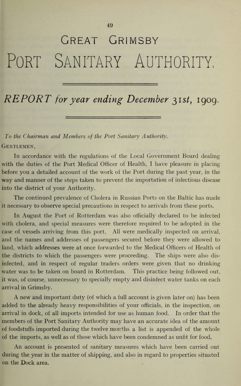 Great Grimsby Port Sanitary Authority. REPORT for year ending December 31st, igog. To the Chairman and Members of the Port Sanitary Authority. Gentlemen, In accordance with the regulations of the Local Government Board dealing with the duties of the Port Medical Officer of Health, I have pleasure in placing before you a detailed account of the work of the Port during the past year, in the way and manner of the steps taken to prevent the importation of infectious disease into the district of your Authority. The continued prevalence of Cholera in Russian Ports on the Baltic has made it necessary to observe special precautions in respect to arrivals from these ports. In August the Port of Rotterdam was also officially declared to be infected with cholera, and special measures were therefore required to be adopted in the case of vessels arriving from this port. All were medically inspected on arrival, and the names and addresses of passengers secured before they were allowed to land, which addresses were at once forwarded to the Medical Officers of Health of the districts to which the passengers were proceeding. The ships were also dis- infected, and in respect of regular traders orders were given that no drinking water was to be taken on board in Rotterdam. This practice being followed out, it was, of course, unnecessary to specially empty and disinfect water tanks on each arrival in Grimsby. A new and important duty (of which a full account is given later on) has been added to the already heavy responsibilities of your officials, in the inspection, on arrival in dock, of all imports intended for use as human food. In order that the members of the Port Sanitary Authority may have an accurate idea of the amount of foodstuffs imported during the twelve months a list is appended of the whole of the imports, as well as of those which have been condemned as unfit for food. An account is presented of sanitary measures which have been carried out during the year in the matter of shipping, and also in regard to properties situated on the Dock area.