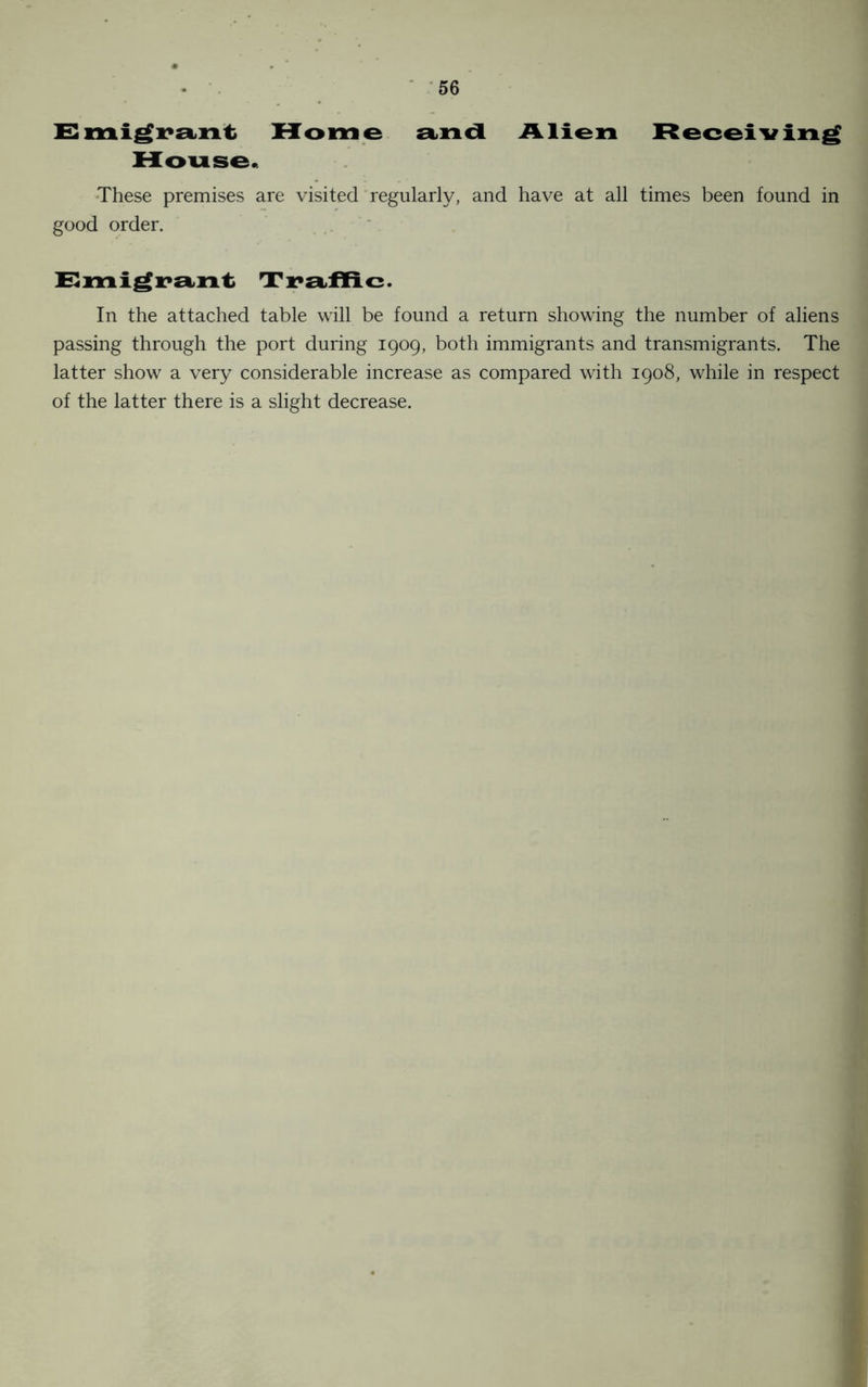 Emigrant Home and Alien Receiving House. These premises are visited regularly, and have at all times been found in good order. Emigrant Tra flic. In the attached table will be found a return showing the number of aliens passing through the port during 1909, both immigrants and transmigrants. The latter show a very considerable increase as compared with 1908, while in respect of the latter there is a slight decrease.