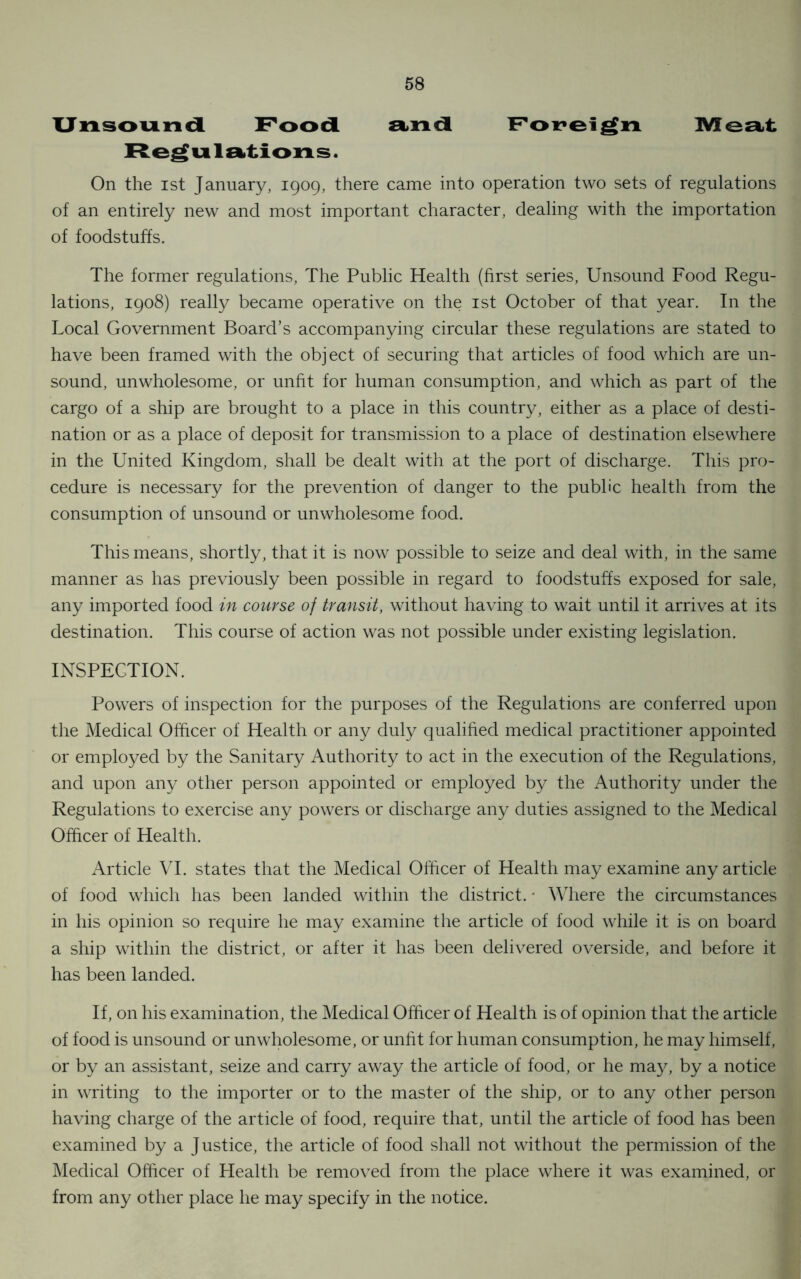 Unsound Food and Foreign Meat Regulations. On the ist January, 1909, there came into operation two sets of regulations of an entirely new and most important character, dealing with the importation of foodstuffs. The former regulations, The Public Health (first series, Unsound Food Regu- lations, 1908) really became operative on the ist October of that year. In the Local Government Board’s accompanying circular these regulations are stated to have been framed with the object of securing that articles of food which are un- sound, unwholesome, or unfit for human consumption, and which as part of the cargo of a ship are brought to a place in this country, either as a place of desti- nation or as a place of deposit for transmission to a place of destination elsewhere in the United Kingdom, shall be dealt with at the port of discharge. This pro- cedure is necessary for the prevention of danger to the public health from the consumption of unsound or unwholesome food. This means, shortly, that it is now possible to seize and deal with, in the same manner as has previously been possible in regard to foodstuffs exposed for sale, any imported food in course of transit, without having to wait until it arrives at its destination. This course of action was not possible under existing legislation. INSPECTION. Powers of inspection for the purposes of the Regulations are conferred upon the Medical Officer of Health or any duly qualified medical practitioner appointed or employed by the Sanitary Authority to act in the execution of the Regulations, and upon any other person appointed or employed by the Authority under the Regulations to exercise any powers or discharge any duties assigned to the Medical Officer of Health. Article VI. states that the Medical Officer of Health may examine any article of food which has been landed within the district. • Where the circumstances in his opinion so require he may examine the article of food while it is on board a ship within the district, or after it has been delivered overside, and before it has been landed. If, on his examination, the Medical Officer of Health is of opinion that the article of food is unsound or unwholesome, or unfit for human consumption, he may himself, or by an assistant, seize and carry away the article of food, or he may, by a notice in writing to the importer or to the master of the ship, or to any other person having charge of the article of food, require that, until the article of food has been examined by a Justice, the article of food shall not without the permission of the Medical Officer of Health be removed from the place where it was examined, or from any other place he may specify in the notice.