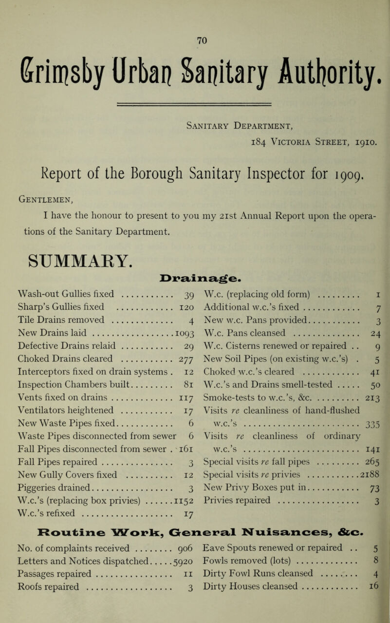 Srimsby Urban Sanitary Authority t Sanitary Department, 184 Victoria Street, 1910. Report of the Borough Sanitary Inspector for 1909. Gentlemen, I have the honour to present to you my 21st Annual Report upon the opera- tions of the Sanitary Department. SUMMARY. Drainage. Wash-out Gullies fixed 39 Sharp’s Gullies fixed 120 Tile Drains removed 4 New Drains laid 1093 Defective Drains relaid 29 Choked Drains cleared 277 Interceptors fixed on drain systems . 12 Inspection Chambers built 81 Vents fixed on drains 117 Ventilators heightened 17 New Waste Pipes fixed 6 Waste Pipes disconnected from sewer 6 Fall Pipes disconnected from sewer . 161 Fall Pipes repaired 3 New Gully Covers fixed 12 Piggeries drained 3 W.c.’s (replacing box privies) 1152 W.c.’s refixed 17 W.c. (replacing old form) 1 Additional w.c.’s fixed 7 New w.c. Pans provided 3 W.c. Pans cleansed 24 W.c. Cisterns renewed or repaired .. 9 New Soil Pipes (on existing w.c.’s) . 5 Choked w.c.’s cleared 41 W.c.’s and Drains smell-tested 50 Smoke-tests to w.c.’s, &c 213 Visits re cleanliness of hand-flushed w.c.’s 335 Visits re cleanliness of ordinary w.c.’s 141 Special visits re fall pipes 265 Special visits re privies 2188 New Privy Boxes put in 73 Privies repaired 3 Routine Work, General Nuisances, &c No. of complaints received 906 Letters and Notices dispatched.,... 5920 Passages repaired 11 Roofs repaired 3 Eave Spouts renewed or repaired .. 5 Fowls removed (lots) 8 Dirty Fowl Runs cleansed 4 Dirty Houses cleansed 16