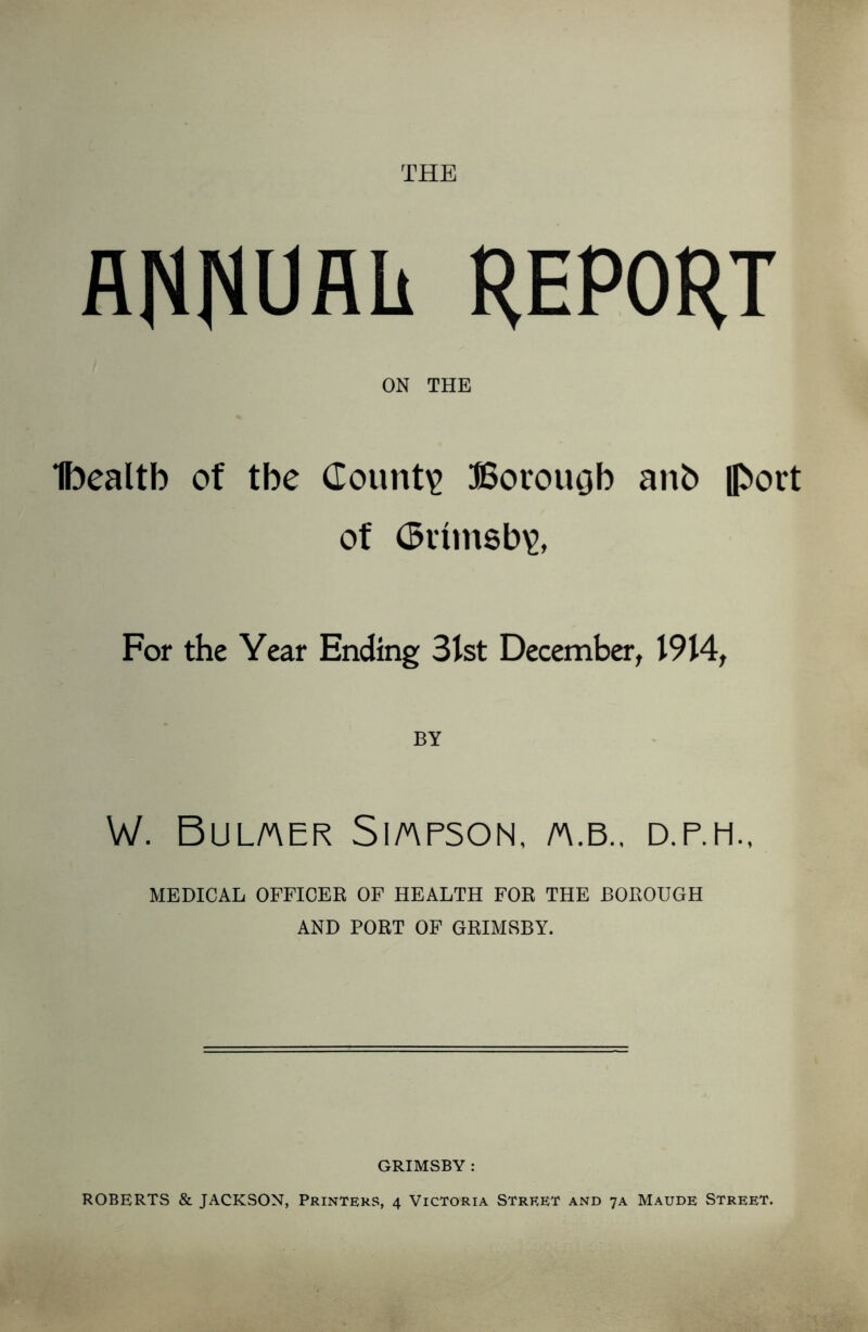 THE A^NUAIi REPORT ON THE Ibealtb of tbe County Boroiujb anb |port of (Bttmsb^, For the Year Ending 31st December, 1914, BY W. Bulaer Si arson, a.b., d.p.h., MEDICAL OFFICER OF HEALTH FOR THE BOROUGH AND PORT OF GRIMSBY. GRIMSBY : ROBERTS & JACKSON, Printers, 4 Victoria Street and 7A Maude Street.