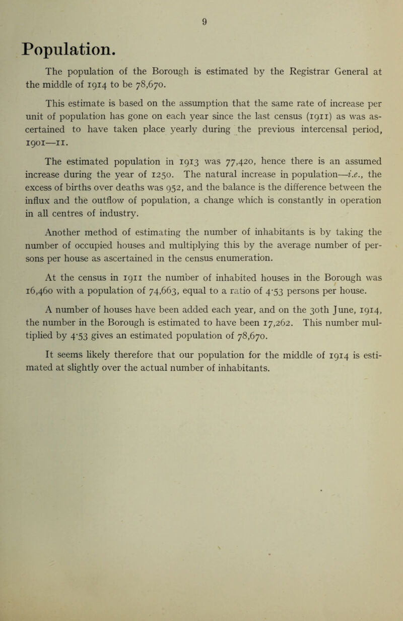 Population. The population of the Borough is estimated by the Registrar General at the middle of 1914 to be 78,670. This estimate is based on the assumption that the same rate of increase per unit of population has gone on each year since the last census (1911) as was as- certained to have taken place yearly during the previous intercensal period, 1901—11. The estimated population in 1913 was 77,420, hence there is an assumed increase during the year of 1250. The natural increase in population—i.e.y the excess of births over deaths was 952, and the balance is the difference between the influx and the outflow of population, a change which is constantly in operation in all centres of industry. Another method of estimating the number of inhabitants is by taking the number of occupied houses and multiplying this by the average number of per- sons per house as ascertained in the census enumeration. At the census in 1911 the number of inhabited houses in the Borough was 16,460 with a population of 74,663, equal to a ratio of 4-53 persons per house. A number of houses have been added each year, and on the 30th June, 1914, the number in the Borough is estimated to have been 17,262. This number mul- tiplied by 4-53 gives an estimated population of 78,670. It seems likely therefore that our population for the middle of 1914 is esti- mated at slightly over the actual number of inhabitants.