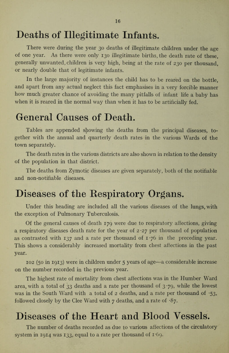 Deaths of Illegitimate Infants. There were during the year 30 deaths of illegitimate children under the age of one year. As there were only 130 illegitimate births, the death rate of these, generally unwanted, children is very high, being at the rate of 230 per thousand, or nearly double that of legitimate infants. In the large majority of instances the child has to be reared on the bottle, and apart from any actual neglect this fact emphasises in a very forcible manner how much greater chance of avoiding the many pitfalls of infant life a baby has when it is reared in the normal way than when it has to be artificially fed. General Causes of Death. Tables are appended showing the deaths from the principal diseases, to- gether with the annual and quarterly death rates in the various Wards of the town separately. The death rates in the various districts are also shown in relation to the density of the population in that district. The deaths from Zymotic diseases are given separately, both of the notifiable and non-notifiable diseases. Diseases of the Respiratory Organs. Under this heading are included all the various diseases of the lungs, with the exception of Pulmonary Tuberculosis. Of the general causes of death 179 were due to respiratory affections, giving a respiratory diseases death rate for the year of 2-27 per thousand of population as contrasted with 137 and a rate per thousand of 176 in the preceding year. This shows a considerably increased mortality from chest affections in the past year. 102 (50 in 1913) were in children under 5 years of age—a considerable increase on the number recorded in the previous year. The highest rate of mortality from chest affections was in the Humber Ward area, with a total of 33 deaths and a rate per thousand of 379, while the lowest was in the South Ward with a total of 2 deaths, and a rate per thousand of -53, followed closely by the Clee Ward with 7 deaths, and a rate of -87. Diseases of the Heart and Blood Vessels. The number of deaths recorded as due to various affections of the circulatory system in 1914 was 133, equal to a rate per thousand of 1-69.