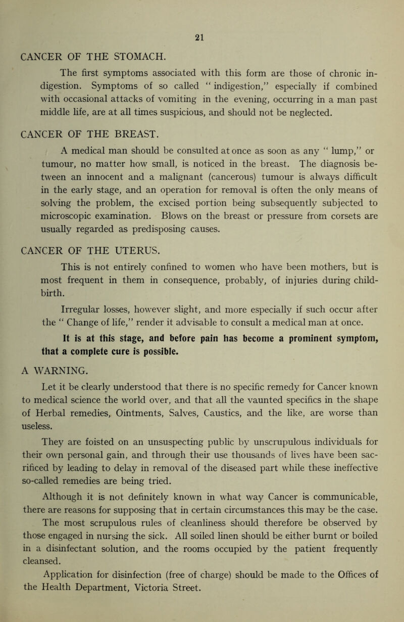 CANCER OF THE STOMACH. The first symptoms associated with this form are those of chronic in- digestion. Symptoms of so called “ indigestion,” especially if combined with occasional attacks of vomiting in the evening, occurring in a man past middle life, are at all times suspicious, and should not be neglected. CANCER OF THE BREAST. A medical man should be consulted at once as soon as any “ lump,” or tumour, no matter how small, is noticed in the breast. The diagnosis be- tween an innocent and a malignant (cancerous) tumour is always difficult in the early stage, and an operation for removal is often the only means of solving the problem, the excised portion being subsequently subjected to microscopic examination. Blows on the breast or pressure from corsets are usually regarded as predisposing causes. CANCER OF THE UTERUS. This is not entirely confined to women who have been mothers, but is most frequent in them in consequence, probably, of injuries during child- birth. Irregular losses, however slight, and more especially if such occur after the “ Change of life,” render it advisable to consult a medical man at once. It is at this stage, and before pain has become a prominent symptom, that a complete cure is possible. A WARNING. Let it be clearly understood that there is no specific remedy for Cancer known to medical science the world over, and that all the vaunted specifics in the shape of Herbal remedies, Ointments, Salves, Caustics, and the like, are worse than useless. They are foisted on an unsuspecting public by unscrupulous individuals for their own personal gain, and through their use thousands of lives have been sac- rificed by leading to delay in removal of the diseased part while these ineffective so-called remedies are being tried. Although it is not definitely known in what way Cancer is communicable, there are reasons for supposing that in certain circumstances this may be the case. The most scrupulous rules of cleanliness should therefore be observed by those engaged in nursing the sick. All soiled linen should be either burnt or boiled in a disinfectant solution, and the rooms occupied by the patient frequently cleansed. Application for disinfection (free of charge) should be made to the Offices of the Health Department, Victoria Street.