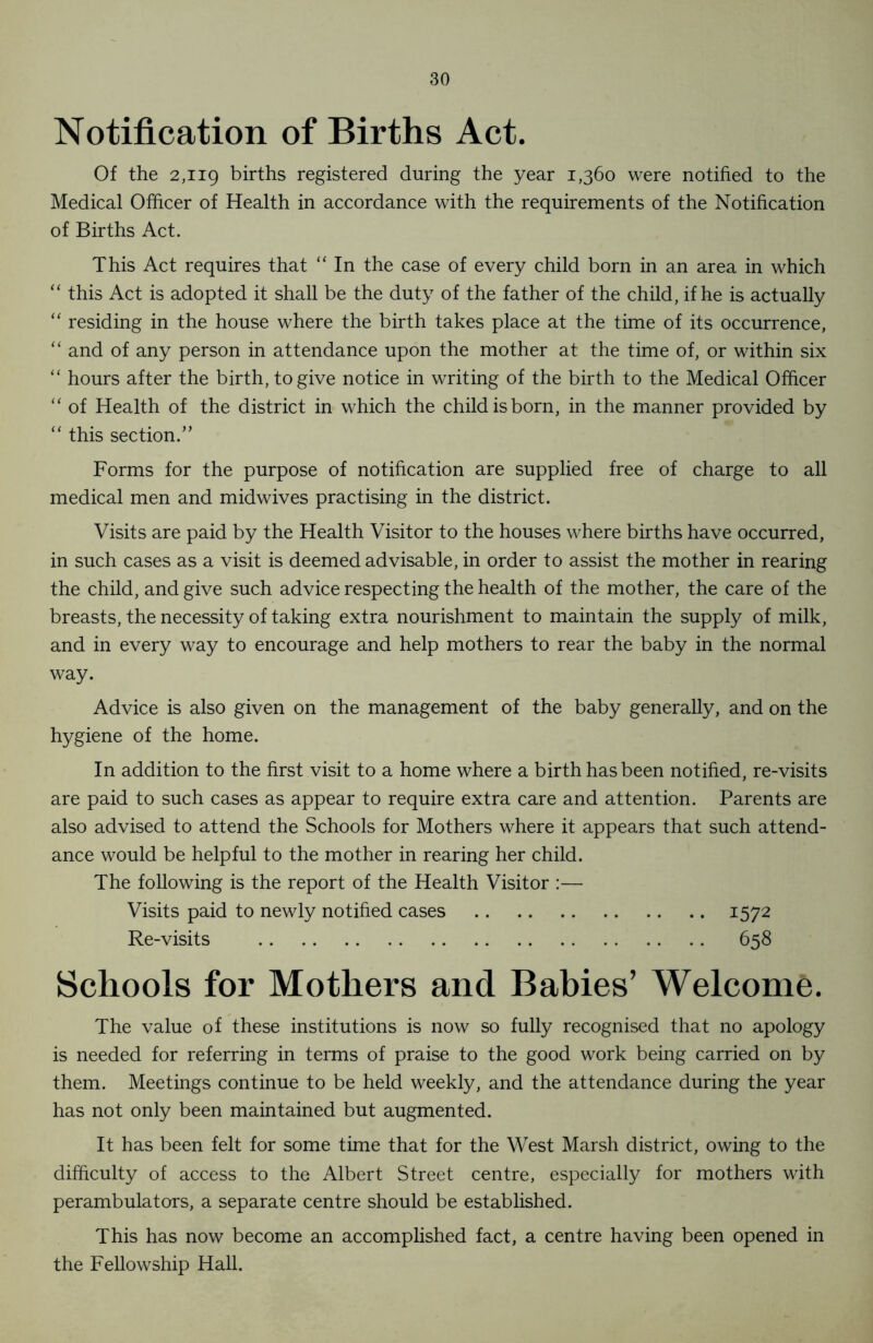 Notification of Births Act. Of the 2,119 births registered during the year 1,360 were notified to the Medical Officer of Health in accordance with the requirements of the Notification of Births Act. This Act requires that “ In the case of every child born in an area in which “ this Act is adopted it shall be the duty of the father of the child, if he is actually “ residing in the house where the birth takes place at the time of its occurrence, “ and of any person in attendance upon the mother at the time of, or within six “ hours after the birth, to give notice in writing of the birth to the Medical Officer “ of Health of the district in which the child is born, in the manner provided by “ this section.” Forms for the purpose of notification are supplied free of charge to all medical men and midwives practising in the district. Visits are paid by the Health Visitor to the houses where births have occurred, in such cases as a visit is deemed advisable, in order to assist the mother in rearing the child, and give such advice respecting the health of the mother, the care of the breasts, the necessity of taking extra nourishment to maintain the supply of milk, and in every way to encourage and help mothers to rear the baby in the normal way. Advice is also given on the management of the baby generally, and on the hygiene of the home. In addition to the first visit to a home where a birth has been notified, re-visits are paid to such cases as appear to require extra care and attention. Parents are also advised to attend the Schools for Mothers where it appears that such attend- ance would be helpful to the mother in rearing her child. The following is the report of the Health Visitor :— Visits paid to newly notified cases 1572 Re-visits 658 Schools for Mothers and Babies’ Welcome. The value of these institutions is now so fully recognised that no apology is needed for referring in terms of praise to the good work being carried on by them. Meetings continue to be held weekly, and the attendance during the year has not only been maintained but augmented. It has been felt for some time that for the West Marsh district, owing to the difficulty of access to the Albert Street centre, especially for mothers with perambulators, a separate centre should be established. This has now become an accomplished fact, a centre having been opened in the Fellowship Hall.