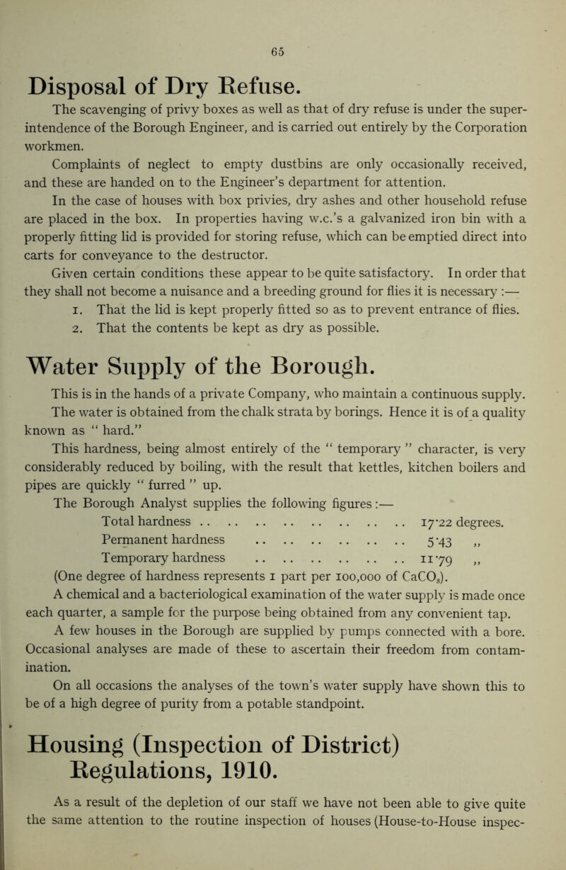 Disposal of Dry Refuse. The scavenging of privy boxes as well as that of dry refuse is under the super- intendence of the Borough Engineer, and is carried out entirely by the Corporation workmen. Complaints of neglect to empty dustbins are only occasionally received, and these are handed on to the Engineer’s department for attention. In the case of houses with box privies, dry ashes and other household refuse are placed in the box. In properties having w.c.’s a galvanized iron bin with a properly fitting lid is provided for storing refuse, which can be emptied direct into carts for conveyance to the destructor. Given certain conditions these appear to be quite satisfactory. In order that they shall not become a nuisance and a breeding ground for flies it is necessary :— 1. That the lid is kept properly fitted so as to prevent entrance of flies. 2. That the contents be kept as dry as possible. Water Supply of the Borough. This is in the hands of a private Company, who maintain a continuous supply. The water is obtained from the chalk strata by borings. Hence it is of a quality known as “ hard.” This hardness, being almost entirely of the “ temporary ” character, is very considerably reduced by boiling, with the result that kettles, kitchen boilers and pipes are quickly “ furred ” up. The Borough Analyst supplies the following figures:— Total hardness 17*22 degrees. Permanent hardness 5*43 „ Temporary hardness 1179 „ (One degree of hardness represents 1 part per 100,000 of CaC03). A chemical and a bacteriological examination of the water supply is made once each quarter, a sample for the purpose being obtained from any convenient tap. A few houses in the Borough are supplied by pumps connected with a bore. Occasional analyses are made of these to ascertain their freedom from contam- ination. On all occasions the analyses of the town’s water supply have shown this to be of a high degree of purity from a potable standpoint. Housing (Inspection of District) Regulations, 1910. As a result of the depletion of our staff we have not been able to give quite the same attention to the routine inspection of houses (House-to-House inspec-