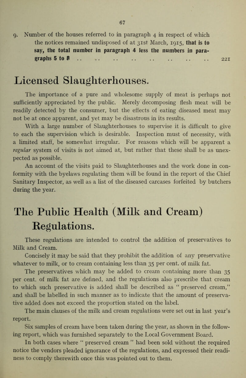 g. Number of the houses referred to in paragraph 4 in respect of which the notices remained undisposed of at 31st March, 1915, that is to say, the total number in paragraph 4 less the numbers in para- graphs 5 to 8 .. 221 Licensed Slaughterhouses. The importance of a pure and wholesome supply of meat is perhaps not sufficiently appreciated by the public. Merely decomposing flesh meat will be readily detected by the consumer, but the effects of eating diseased meat may not be at once apparent, and yet may be disastrous in its results. With a large number of Slaughterhouses to supervise it is difficult to give to each the supervision which is desirable. Inspection must of necessity, with a limited staff, be somewhat irregular. For reasons which will be apparent a regular system of visits is not aimed at, but rather that these shall be as unex- pected as possible. An account of the visits paid to Slaughterhouses and the work done in con- formity with the byelaws regulating them will be found in the report of the Chief Sanitary Inspector, as well as a list of the diseased carcases forfeited by butchers during the year. The Public Health (Milk and Cream) Kegulations. These regulations are intended to control the addition of preservatives to Milk and Cream. Concisely it may be said that they prohibit the addition of any preservative whatever to milk, or to cream containing less than 35 per cent, of milk fat. The preservatives which may be added to cream containing more than 35 per cent, of milk fat are defined, and the regulations also prescribe that cream to which such preservative is added shall be described as “ preserved cream,” and shall be labelled in such manner as to indicate that the amount of preserva- tive added does not exceed the proportion stated on the label. The main clauses of the milk and cream regulations were set out in last year’s report. Six samples of cream have been taken during the year, as shown in the follow- ing report, which was furnished separately to the Local Government Board. In both cases where “ preserved cream ” had been sold without the required notice the vendors pleaded ignorance of the regulations, and expressed their readi- ness to comply therewith once this was pointed out to them.