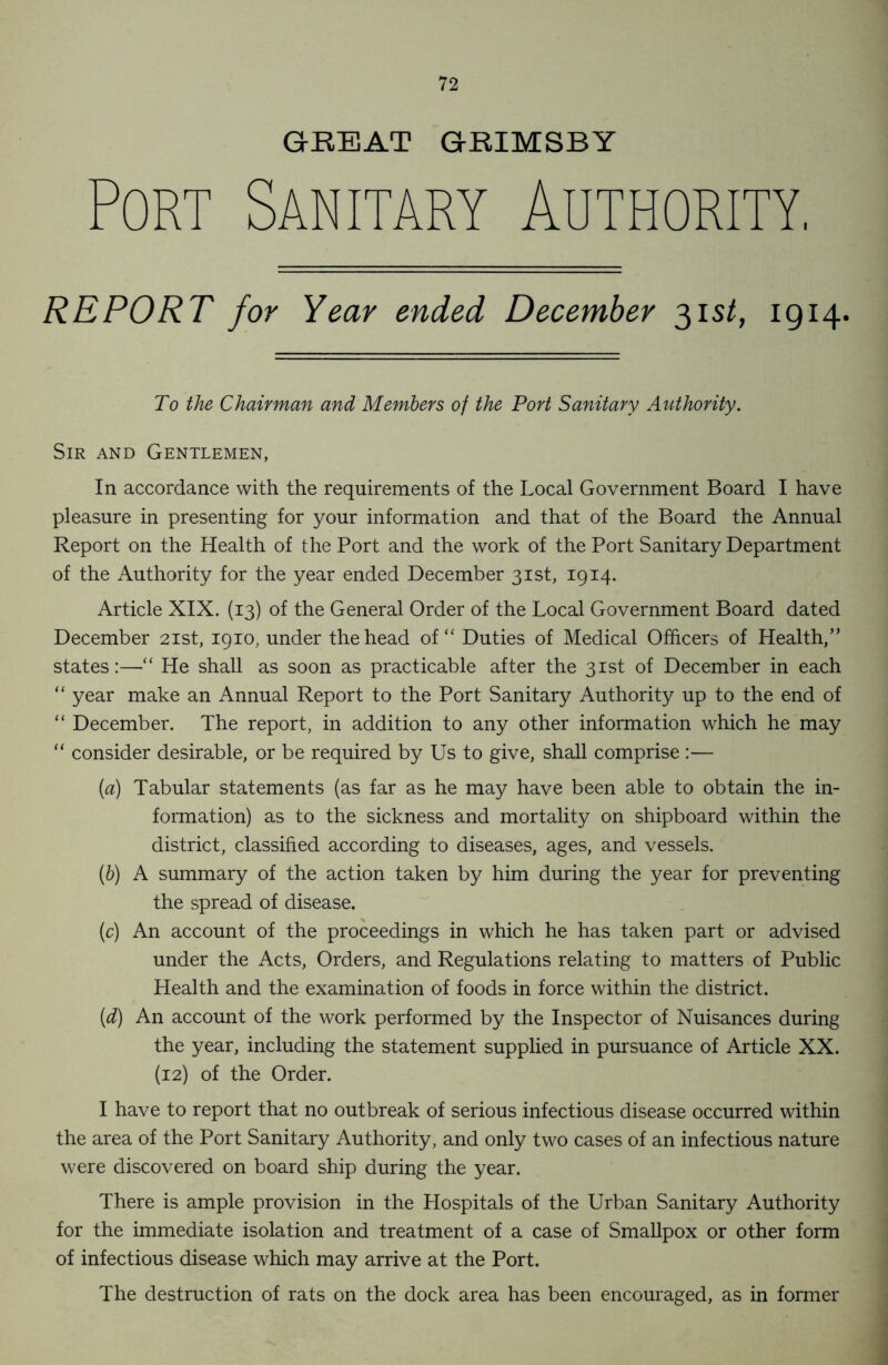 GREAT GRIMSBY Port Sanitary Authority, REPORT for Year ended December 31 st, 1914. To the Chairman and Members of the Port Sanitary Authority. Sir and Gentlemen, In accordance with the requirements of the Local Government Board I have pleasure in presenting for your information and that of the Board the Annual Report on the Health of the Port and the work of the Port Sanitary Department of the Authority for the year ended December 31st, 1914. Article XIX. (13) of the General Order of the Local Government Board dated December 21st, 1910, under the head of “ Duties of Medical Officers of Health,” states:—“ He shall as soon as practicable after the 31st of December in each “ year make an Annual Report to the Port Sanitary Authority up to the end of “ December. The report, in addition to any other information which he may “ consider desirable, or be required by Us to give, shall comprise :— (a) Tabular statements (as far as he may have been able to obtain the in- formation) as to the sickness and mortality on shipboard within the district, classified according to diseases, ages, and vessels. (b) A summary of the action taken by him during the year for preventing the spread of disease. (c) An account of the proceedings in which he has taken part or advised under the Acts, Orders, and Regulations relating to matters of Public Health and the examination of foods in force within the district. (d) An account of the work performed by the Inspector of Nuisances during the year, including the statement supplied in pursuance of Article XX. (12) of the Order. I have to report that no outbreak of serious infectious disease occurred within the area of the Port Sanitary Authority, and only two cases of an infectious nature were discovered on board ship during the year. There is ample provision in the Hospitals of the Urban Sanitary Authority for the immediate isolation and treatment of a case of Smallpox or other form of infectious disease which may arrive at the Port. The destruction of rats on the dock area has been encouraged, as in former