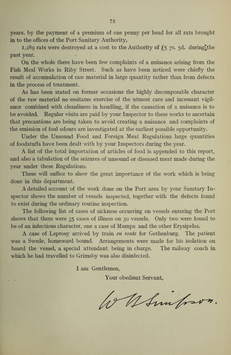 years, by the payment of a premium of one penny per head for all rats brought in to the offices of the Port Sanitary Authority. 1,289 rats were destroyed at a cost to the Authority of £5 7s. 5d. during^the past year. On the whole there have been few complaints of a nuisance arising from the Fish Meal Works in Riby Street. Such as have been noticed were chiefly the result of accumulation of raw material in large quantity rather than from defects in the process of treatment. As has been stated on former occasions the highly decomposable character of the raw material ne:essitates exercise of the utmost care and incessant vigil- ance combined with cleanliness in handling, if the causation of a nuisance is to be avoided. Regular visits are paid by your Inspector to these works to ascertain that precautions are being taken to avoid creating a nuisance and complaints of the emission of foul odours are investigated at the earliest possible opportunity. Under the Unsound Food and Foreign Meat Regulations large quantities of foodstuffs have been dealt with by your Inspectors during the year. A list of the total importation of articles of food is appended to this report, and also a tabulation of the seizures of unsound or diseased meat made during the year under these Regulations. These will suffice to show the great importance of the work which is being done in this department. A detailed account of the work done on the Port area by your Sanitary In- spector shows the number of vessels inspected, together with the defects found to exist during the ordinary routine inspection. The following list of cases of sickness occurring on vessels entering the Port shows that there were 35 cases of illness on 30 vessels. Only two were found to be of an infectious character, one a case of Mumps and the other Erysipelas. A case of Leprosy arrived by train en route for Gothenburg. The patient was a Swede, homeward bound. Arrangements were made for his isolation on board the vessel, a special attendant being in charge. The railway coach in which he had travelled to Grimsby was also disinfected. I am Gentlemen, Your obedient Servant,