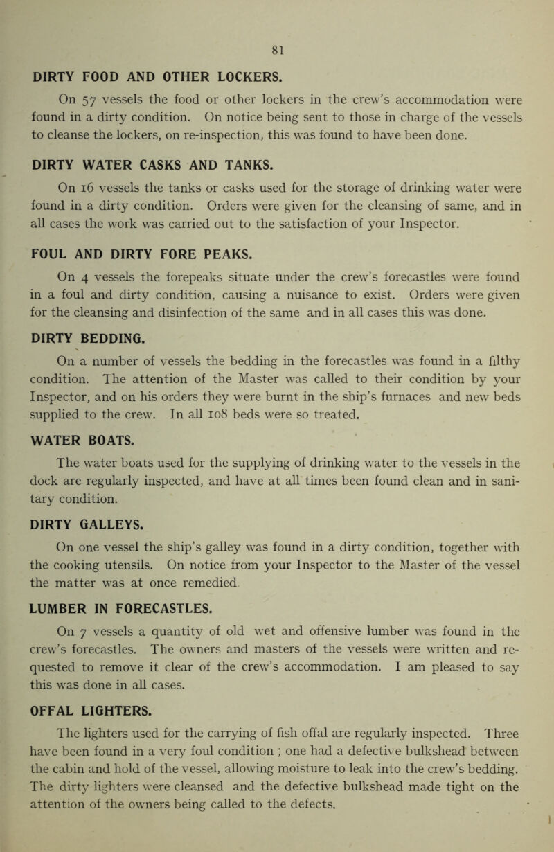 DIRTY FOOD AND OTHER LOCKERS. On 57 vessels the food or other lockers in the crew’s accommodation were found in a dirty condition. On notice being sent to those in charge of the vessels to cleanse the lockers, on re-inspection, this was found to have been done. DIRTY WATER CASKS AND TANKS. On 16 vessels the tanks or casks used for the storage of drinking water were found in a dirty condition. Orders were given for the cleansing of same, and in all cases the work was carried out to the satisfaction of your Inspector. FOUL AND DIRTY FORE PEAKS. On 4 vessels the forepeaks situate under the crew’s forecastles were found in a foul and dirty condition, causing a nuisance to exist. Orders were given for the cleansing and disinfection of the same and in all cases this was done. DIRTY BEDDING. On a number of vessels the bedding in the forecastles was found in a filthy condition. The attention of the Master was called to their condition by your Inspector, and on his orders they were burnt in the ship’s furnaces and new beds supplied to the crew. In all 108 beds were so treated. WATER BOATS. The water boats used for the supplying of drinking water to the vessels in the dock are regularly inspected, and have at all times been found clean and in sani- tary condition. DIRTY GALLEYS. On one vessel the ship’s galley was found in a dirty condition, together with the cooking utensils. On notice from your Inspector to the Master of the vessel the matter was at once remedied LUMBER IN FORECASTLES. On 7 vessels a quantity of old wet and offensive lumber was found in the crew’s forecastles. The owners and masters of the vessels were written and re- quested to remove it clear of the crew’s accommodation. I am pleased to say this was done in all cases. OFFAL LIGHTERS. The lighters used for the carrying of fish offal are regularly inspected. Three have been found in a very foul condition ; one had a defective bulkshead between the cabin and hold of the vessel, allowing moisture to leak into the crew’s bedding. The dirty lighters were cleansed and the defective bulkshead made tight on the attention of the owners being called to the defects.