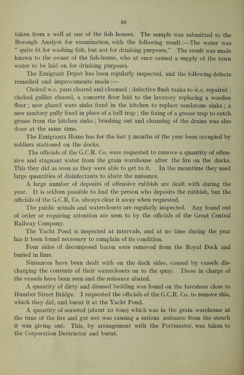 taken from a well at one of the fish houses. The sample was submitted to the Borough Analyst for examination, with the following result:—The water was “ quite fit for washing fish, but not for drinking purposes.” The result was made known to the owner of the fish-house, who at once caused a supply of the town water to be laid on for drinking purposes. The Emigrant Depot has been regularly inspected, and the following defects remedied and improvements made:— Choked w.c. pans cleared and cleansed ; defective flush tanks to w.c. repaired ; choked gullies cleared, a concerte floor laid to the lavatory replacing a wooden floor; new glazed ware sinks fixed in the kitchen to replace sandstone sinks ; a new sanitary gully fixed in place of a bell trap ; the fixing of a grease trap to catch grease from the kitchen sinks; brushing out and cleansing of the drains was also done at the same time. The Emigrants Home has for the last 5 months of the year been occupied by soldiers stationed on the docks. The officials of the G.C.R. Co. were requested to remove a quantity of offen- sive and stagnant water from the grain warehouse after the fire on the docks. This they did as soon as they were able to get to it. In the meantime they used large quantities of disinfectants to abate the nuisance. A large number of deposits of offensive rubbish are dealt with during the year. It is seldom possible to find the person who deposits the rubbish, but the officials of the G.C.R. Co. always clear it away when requested. The public urinals and waterclosets are regularly inspected. Any found out of order or requiring attention are seen to by the officials of the Great Central Railway Company. The Yacht Pond is inspected at intervals, and at no time during the year has it been found necessary to complain of its condition. Four sides of decomposed bacon were removed from the Royal Dock and buried in lime. Nuisances have been dealt with on the dock sides, caused by vessels dis- charging the contents of their waterclosets on to the quay. Those in charge of the vessels have been seen and the nuisance abated. A quantity of dirty and disused bedding was found on the foreshore close to Humber Street Bridge. I requested the officials of the G.C.R. Co. to remove this, which they did, and burnt it at the Yacht Pond. A quantity of seaweed (about 10 tons) which was in the grain warehouse at the time of the fire and got wet was causing a serious nuisance from the stench it was giving out. This, by arrangement with the Portmaster, was taken to the Corporation Destructor and burnt.