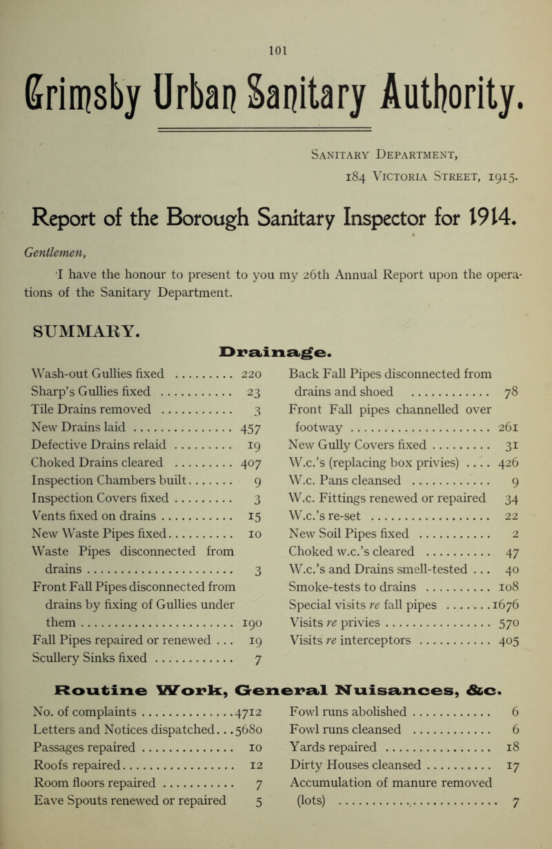 Grimsby Urban Sanitary Authority. Sanitary Department, 184 Victoria Street, 1915. Report of the Borough Sanitary Inspector for 1914. Gentlemen, I have the honour to present to you my 26th Annual Report upon the opera- tions of the Sanitary Department. SUMMARY. Drainage. Wash-out Gullies fixed 220 Back Fall Pipes disconnected from Sharp’s Gullies fixed 23 drains and shoed 78 Tile Drains removed 3 Front Fall pipes channelled over New Drains laid 457 footway 261 Defective Drains relaid 19 New Gully Covers fixed 3i Choked Drains cleared 407 W.c.’s (replacing box privies) .... 426 Inspection Chambers built 9 W.c. Pans cleansed 9 Inspection Covers fixed 3 W.c. Fittings renewed or repaired 34 Vents fixed on drains 15 W.c.’s re-set 22 New Waste Pipes fixed 10 New Soil Pipes fixed 2 Waste Pipes disconnected from Choked w.c.’s cleared 47 drains 3 W.c.’s and Drains smell-tested ... 40 Front Fall Pipes disconnected from Smoke-tests to drains 108 drains by fixing of Gullies under Special visits re fall pipes : 1676 them 190 Visits re privies 57° Fall Pipes repaired or renewed ... *9 Visits re interceptors 405 Scullery Sinks fixed 7 6 6 18 17 Routine Work, General Nuisances, &c No. of complaints 4712 Letters and Notices dispatched.. .5680 Passages repaired 10 Roofs repaired 12 Room floors repaired 7 Eave Spouts renewed or repaired 5 Fowl runs abolished Fowl runs cleansed Yards repaired Dirty Houses cleansed Accumulation of manure removed (lots) 7