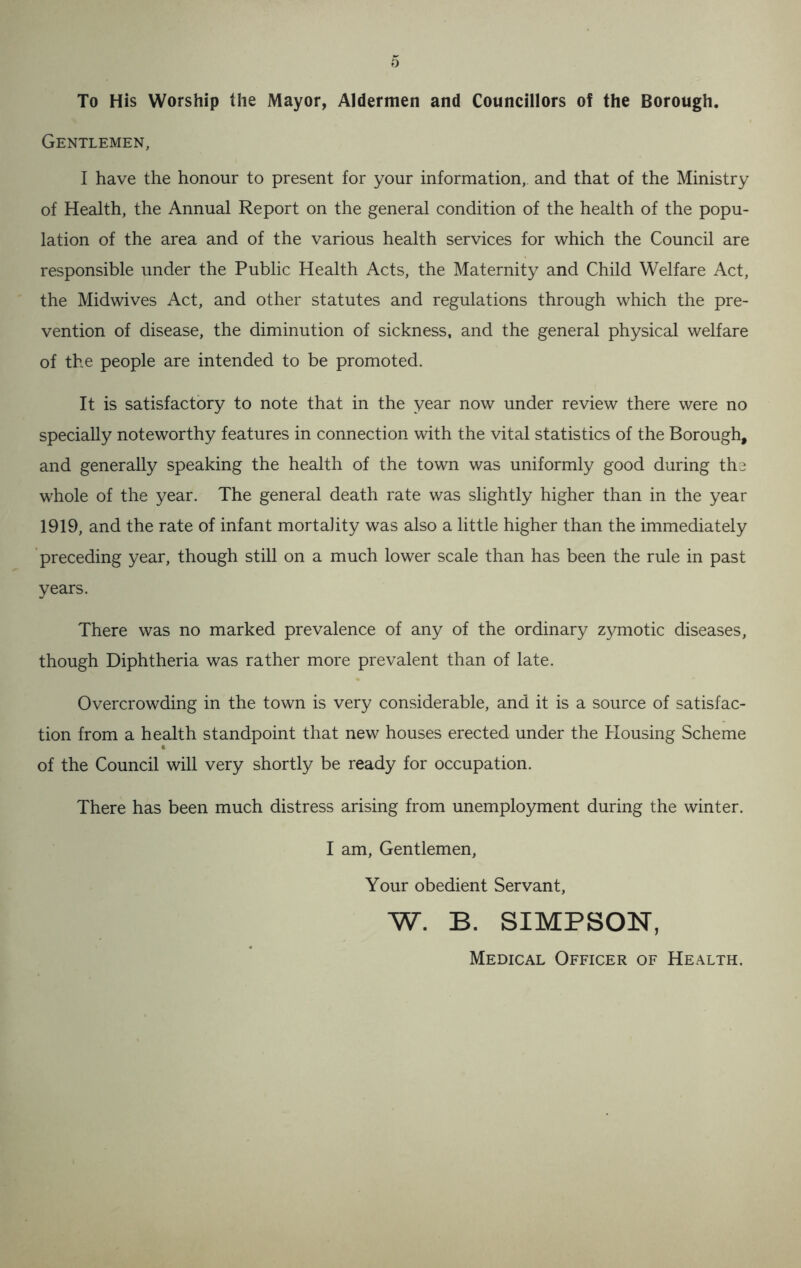 To His Worship the Mayor, Aldermen and Councillors of the Borough. Gentlemen, I have the honour to present for your information, and that of the Ministry of Health, the Annual Report on the general condition of the health of the popu- lation of the area and of the various health services for which the Council are responsible under the Public Health Acts, the Maternity and Child Welfare Act, the Midwives Act, and other statutes and regulations through which the pre- vention of disease, the diminution of sickness, and the general physical welfare of the people are intended to be promoted. It is satisfactory to note that in the year now under review there were no specially noteworthy features in connection with the vital statistics of the Borough, and generally speaking the health of the town was uniformly good during the whole of the year. The general death rate was slightly higher than in the year 1919, and the rate of infant mortality was also a little higher than the immediately preceding year, though still on a much lower scale than has been the rule in past years. There was no marked prevalence of any of the ordinary zymotic diseases, though Diphtheria was rather more prevalent than of late. Overcrowding in the town is very considerable, and it is a source of satisfac- tion from a health standpoint that new houses erected under the Housing Scheme of the Council will very shortly be ready for occupation. There has been much distress arising from unemployment during the winter. I am, Gentlemen, Your obedient Servant, w. B. SIMPSON, Medical Officer of Health.