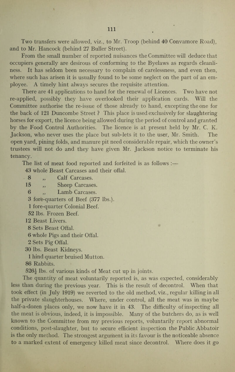 Two transfers were allowed, viz., to Mr. Troop (behind 40 Convamore Road), and to Mr. Hancock (behind 27 Buller Street). From the small number of reported nuisances the Committee will deduce that occupiers generally are desirous of conforming to the Byelaws as regards cleanli- ness. It has seldom been necessary to complain of carelessness, and even then, where such has arisen it is usually found to be some neglect on the part of an em- ployee. A timely hint always secures the requisite attention. There are 41 applications to hand for the renewal of Licences. Two have not re-applied, possibly they have overlooked their application cards. Will the Committee authorise the re-issue of those already to hand, excepting the one for the back of 121 Duncombe Street ? This place is used exclusively for slaughtering horses for export, the licence being allowed during the period of control and granted by the Food Control Authorities. The licence is at present held by Mr. C. K. Jackson, who never uses the place but sub-lets it to the user, Mr. Smith. The open yard, pining folds, and manure pit need considerable repair, which the owner’s trustees will not do and they have given Mr. Jackson notice to terminate his tenancy. The list of meat food reported and forfeited is as follows :— 43 whole Beast Carcases and their offal. 8 ,, Calf Carcases. 15 ,, Sheep Carcases. 6 ,, Lamb Carcases. 3 fore-quarters of Beef (377 lbs.). 1 fore-quarter Colonial Beef. 52 lbs. Frozen Beef. 12 Beast Livers. 8 Sets Beast Offal. 6 whole Pigs and their Offal. 2 Sets Pig Offal. 30 lbs. Beast Kidneys. 1 hind quarter bruised Mutton. 86 Rabbits. 526\ lbs. of various kinds of Meat cut up in joints. The quantity of meat voluntarily reported is, as was expected, considerably less than during the previous year. This is the result of decontrol. When that took effect (in July 1919) we reverted to the old method, viz., regular killing in all the private slaughterhouses. Where, under control, all the meat was in maybe half-a-dozen places only, we now have it in 43. The difficulty of inspecting all the meat is obvious, indeed, it is impossible. Many of the butchers do, as is well known to the Committee from my previous reports, voluntarily report abnormal conditions, post-slaughter, but to secure efficient inspection the Public Abbatoir is the only method. The strongest argument in its favour is the noticeable absence to a marked extent of emergency killed meat since decontrol. Where does it go