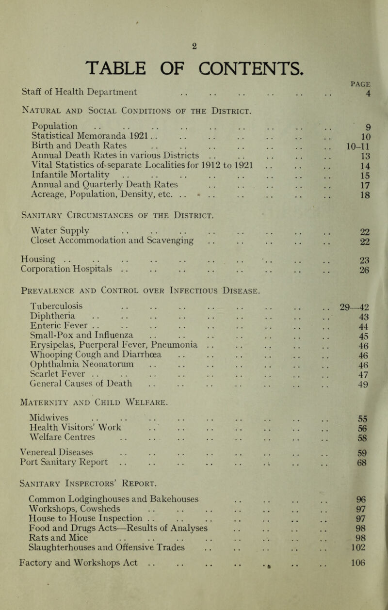 TABLE OF CONTENTS. Staff of Health Department Natural and Social Conditions of the District. Population Statistical Memoranda 1921 Birth and Death Rates Annual Death Rates in various Districts Vital Statistics of separate Localities for 1912 to 1921 Infantile Mortality Annual and Quarterly Death Rates .. Acreage, Population, Density, etc. .. - .. Sanitary Circumstances of the District. Water Supply Closet Accommodation and Scavenging Housing Corporation Hospitals Prevalence and Control over Infectious Disease. Tuberculosis Diphtheria Enteric Fever Small-Pox and Influenza Erysipelas, Puerperal Fever, Pneumonia Whooping Cough and Diarrhoea Ophthalmia Neonatorum Scarlet Fever General Causes of Death Maternity and Child Welfare. Midwives Health Visitors’ Work Welfare Centres Venereal Diseases Port Sanitary Report . . . . . . .. .. . i Sanitary Inspectors’ Report. Common Lodginghouses and Bakehouses Workshops, Cowsheds House to House Inspection Food and Drugs Acts—Results of Analyses Rats and Mice Slaughterhouses and Offensive Trades Factory and Workshops Act .. .. .. .. . , page 4 9 10 10-11 13 14 15 17 18 22 22 23 26 29—42 43 44 45 46 46 46 47 49 55 56 58 59 68 96 97 97 98 98 102 106