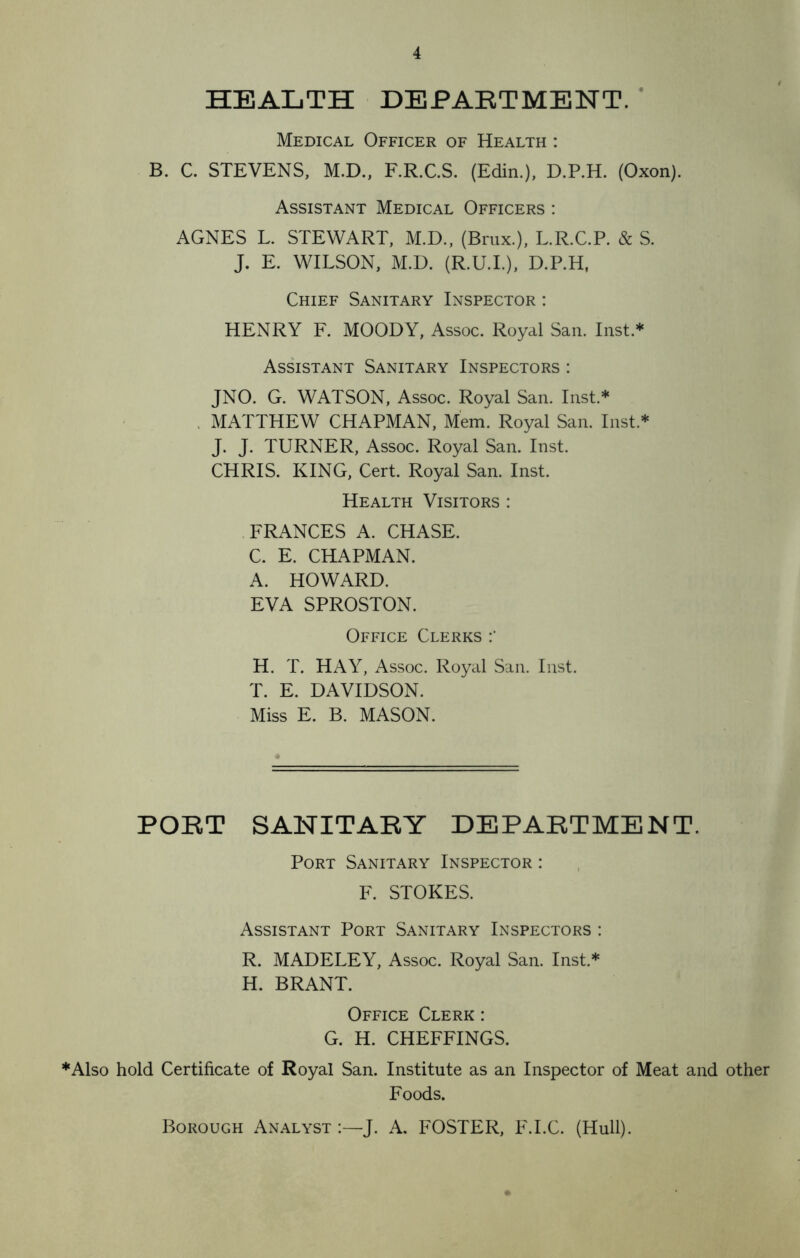 HEALTH DEPARTMENT. Medical Officer of Health : B. C. STEVENS, M.D., F.R.C.S. (Edin.), D.P.H. (Oxon). Assistant Medical Officers : AGNES L. STEWART, M.D., (Brux.), L.R.C.P. & S. J. E. WILSON, M.D. (R.U.I.), D.P.H, Chief Sanitary Inspector : HENRY F. MOODY, Assoc. Royal San. Inst.* Assistant Sanitary Inspectors : JNO. G. WATSON, Assoc. Royal San. Inst.* MATTHEW CHAPMAN, Mem. Royal San. Inst* J. J. TURNER, Assoc. Royal San. Inst. CHRIS. KING, Cert. Royal San. Inst. Health Visitors : FRANCES A. CHASE. C. E. CHAPMAN. A. HOWARD. EVA SPROSTON. Office Clerks H. T. HAY, Assoc. Royal San. Inst. T. E. DAVIDSON. Miss E. B. MASON. PORT SANITARY DEPARTMENT. Port Sanitary Inspector : F. STOKES. Assistant Port Sanitary Inspectors : R. MADELEY, Assoc. Royal San. Inst.* H. BRANT. Office Clerk : G. H. CHEFFINGS. *Also hold Certificate of Royal San. Institute as an Inspector of Meat and other Foods. Borough Analyst :—J. A. FOSTER, F.I.C. (Hull).