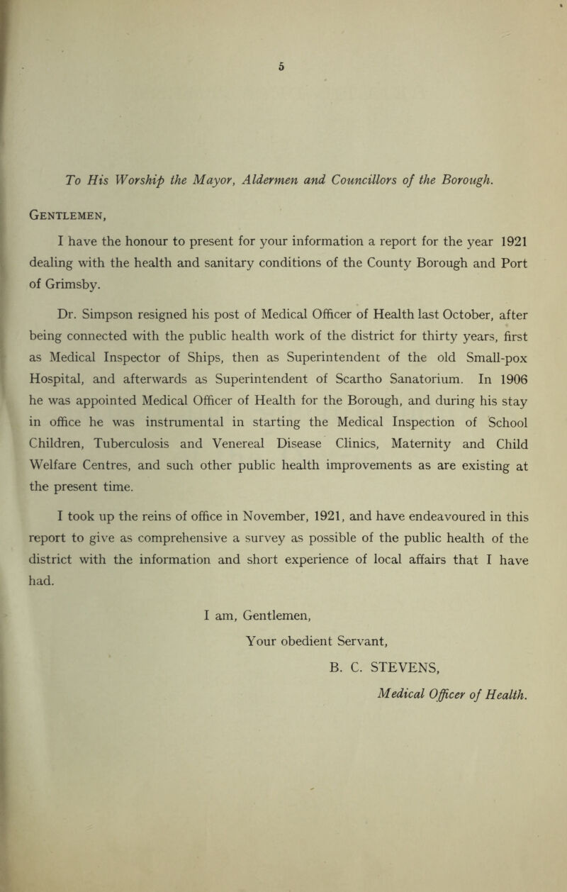 To His Worship the Mayor, Aldermen and Councillors of the Borough. Gentlemen, I have the honour to present for your information a report for the year 1921 dealing with the health and sanitary conditions of the County Borough and Port of Grimsby. Dr. Simpson resigned his post of Medical Officer of Health last October, after being connected with the public health work of the district for thirty years, first as Medical Inspector of Ships, then as Superintendent of the old Small-pox Hospital, and afterwards as Superintendent of Scartho Sanatorium. In 1906 he was appointed Medical Officer of Health for the Borough, and during his stay in office he was instrumental in starting the Medical Inspection of School Children, Tuberculosis and Venereal Disease Clinics, Maternity and Child Welfare Centres, and such other public health improvements as are existing at the present time. I took up the reins of office in November, 1921, and have endeavoured in this report to give as comprehensive a survey as possible of the public health of the district with the information and short experience of local affairs that I have had. I am. Gentlemen, Your obedient Servant, B. C. STEVENS, Medical Officer of Health.