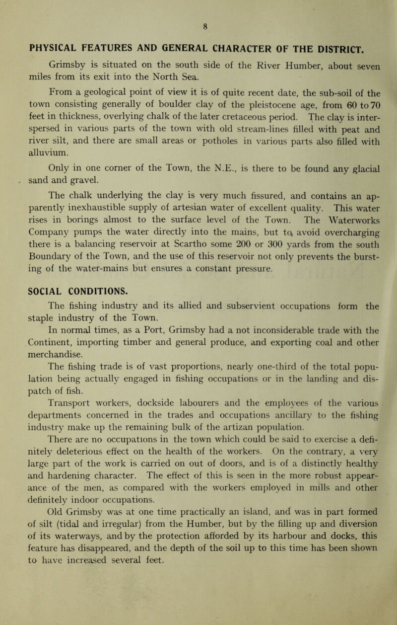 PHYSICAL FEATURES AND GENERAL CHARACTER OF THE DISTRICT. Grimsby is situated on the south side of the River Humber, about seven miles from its exit into the North Sea. From a geological point of view it is of quite recent date, the sub-soil of the town consisting generally of boulder clay of the pleistocene age, from 60 to 70 feet in thickness, overlying chalk of the later cretaceous period. The clay is inter- spersed in various parts of the town with old stream-lines filled with peat and river silt, and there are small areas or potholes in various parts also filled with alluvium. Only in one corner of the Town, the N.E., is there to be found any glacial sand and gravel. The chalk underlying the clay is very much fissured, and contains an ap- parently inexhaustible supply of artesian water of excellent quality. This water rises in borings almost to the surface level of the Town. The Waterworks Company pumps the water directly into the mains, but tc\ avoid overcharging there is a balancing reservoir at Scartho some 200 or 300 yards from the south Boundary of the Town, and the use of this reservoir not only prevents the burst- ing of the water-mains but ensures a constant pressure. SOCIAL CONDITIONS. The fishing industry and its allied and subservient occupations form the staple industry of the Town. In normal times, as a Port, Grimsby had a not inconsiderable trade with the Continent, importing timber and general produce, and exporting coal and other merchandise. The fishing trade is of vast proportions, nearly one-third of the total popu- lation being actually engaged in fishing occupations or in the landing and dis- patch of fish. Transport workers, dockside labourers and the employees of the various departments concerned in the trades and occupations ancillary to the fishing industry make up the remaining bulk of the artizan population. There are no occupations in the town which could be said to exercise a defi- nitely deleterious effect on the health of the workers. On the contrary, a very large part of the work is carried on out of doors, and is of a distinctly healthy and hardening character. The effect of this is seen in the more robust appear- ance of the men, as compared with the workers employed in mills and other definitely indoor occupations. Old Grimsby was at one time practically an island, and was in part formed of silt (tidal and irregular) from the Humber, but by the filling up and diversion of its waterways, and by the protection afforded by its harbour and docks, this feature has disappeared, and the depth of the soil up to this time has been shown to have increased several feet.