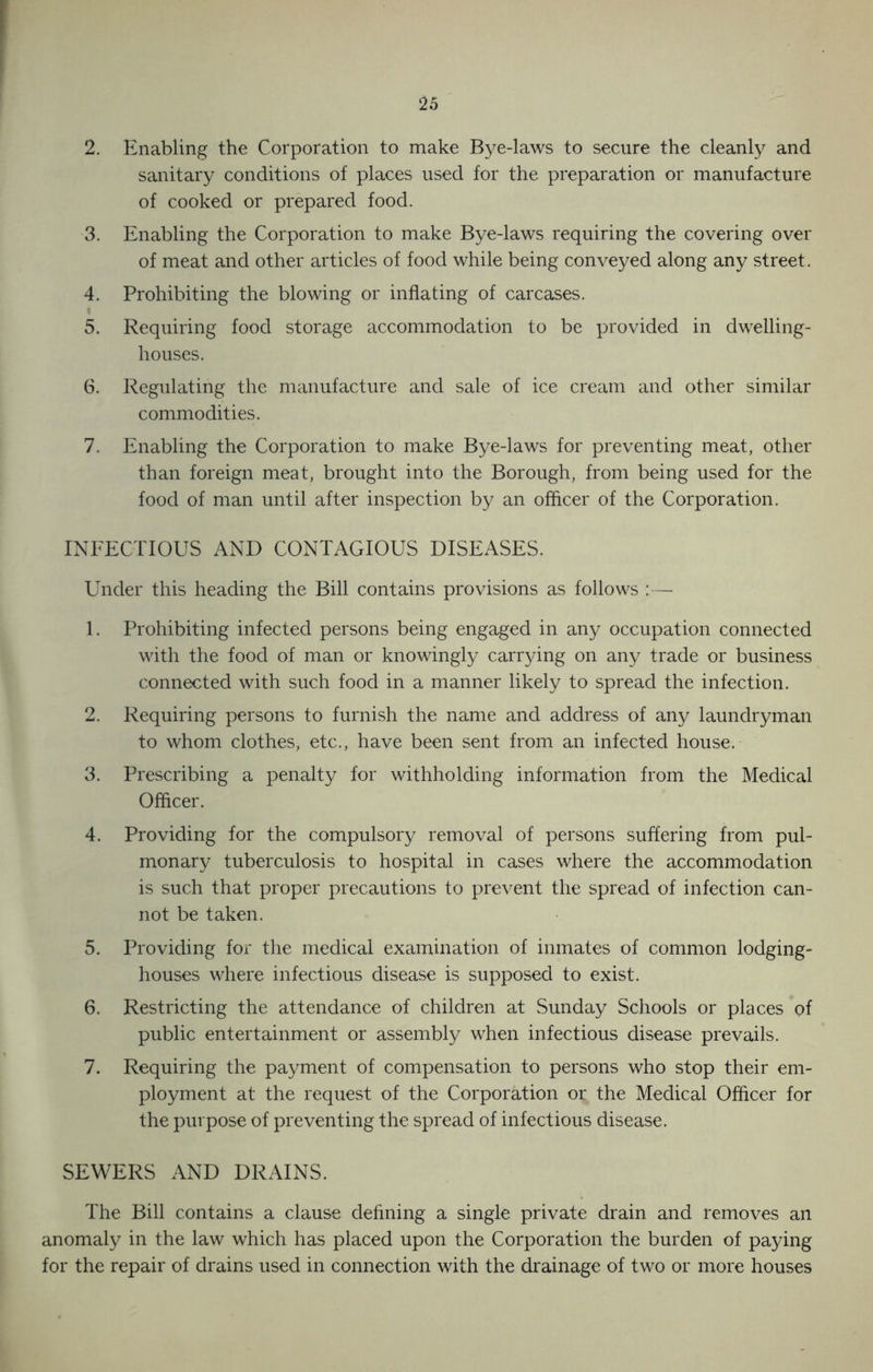 2. Enabling the Corporation to make Bye-laws to secure the cleanly and sanitary conditions of places used for the preparation or manufacture of cooked or prepared food. 3. Enabling the Corporation to make Bye-laws requiring the covering over of meat and other articles of food while being conveyed along any street. 4. Prohibiting the blowing or inflating of carcases. 5. Requiring food storage accommodation to be provided in dwelling- houses. 6. Regulating the manufacture and sale of ice cream and other similar commodities. 7. Enabling the Corporation to make Bye-laws for preventing meat, other than foreign meat, brought into the Borough, from being used for the food of man until after inspection by an officer of the Corporation. INFECTIOUS AND CONTAGIOUS DISEASES. Under this heading the Bill contains provisions as follows :— 1. Prohibiting infected persons being engaged in any occupation connected with the food of man or knowingly carrying on any trade or business connected with such food in a manner likely to spread the infection. 2. Requiring persons to furnish the name and address of any laundryman to whom clothes, etc., have been sent from an infected house. 3. Prescribing a penalty for withholding information from the Medical Officer. 4. Providing for the compulsory removal of persons suffering from pul- monary tuberculosis to hospital in cases where the accommodation is such that proper precautions to prevent the spread of infection can- not be taken. 5. Providing for the medical examination of inmates of common lodging- houses where infectious disease is supposed to exist. 6. Restricting the attendance of children at Sunday Schools or places of public entertainment or assembly when infectious disease prevails. 7. Requiring the payment of compensation to persons who stop their em- ployment at the request of the Corporation or the Medical Officer for the purpose of preventing the spread of infectious disease. SEWERS AND DRAINS. The Bill contains a clause defining a single private drain and removes an anomaly in the law which has placed upon the Corporation the burden of paying for the repair of drains used in connection with the drainage of two or more houses