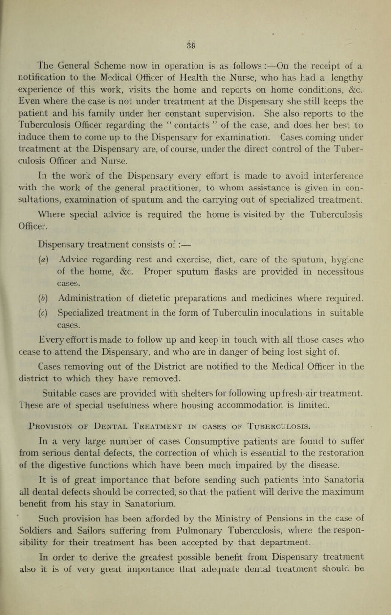 notification to the Medical Officer of Health the Nurse, who has had a lengthy experience of this work, visits the home and reports on home conditions, &c. Even where the case is not under treatment at the Dispensary she still keeps the patient and his family under her constant supervision. She also reports to the Tuberculosis Olhcer regarding the “ contacts ” of the case, and does her best to induce them to come up to the Dispensary for examination. Cases coming under treatment at the Dispensary are, of course, under the direct control of the Tuber- culosis Officer and Nurse. In the work of the Dispensary every effort is made to avoid interference with the work of the general practitioner, to whom assistance is given in con- sultations, examination of sputum and the carrying out of specialized treatment. Where special advice is required the home is visited by the Tuberculosis Officer. Dispensary treatment consists of :— (а) Advice regarding rest and exercise, diet, care of the sputum, hygiene of the home, &c. Proper sputum flasks are provided in necessitous cases. (б) Administration of dietetic preparations and medicines where required. (c) Specialized treatment in the form of Tuberculin inoculations in suitable cases. Every effort is made to follow up and keep in touch with all those cases who cease to attend the Dispensary, and who are in danger of being lost sight of. Cases removing out of the District are notified to the Medical Officer in the district to which they have removed. Suitable cases are provided with shelters for following up fresh-air treatment. These are of special usefulness where housing accommodation is limited. Provision of Dental Treatment in cases of Tuberculosis. In a very large number of cases Consumptive patients are found to suffer from serious dental defects, the correction of which is essential to the restoration of the digestive functions which have been much impaired by the disease. It is of great importance that before sending such patients into Sanatoria all dental defects should be corrected, so that the patient will derive the maximum benefit from his stay in Sanatorium. Such provision has been afforded by the Ministry of Pensions in the case of Soldiers and Sailors suffering from Pulmonary Tuberculosis, where the respon- sibility for their treatment has been accepted by that department. In order to derive the greatest possible benefit from Dispensary treatment also it is of very great importance that adequate dental treatment should be