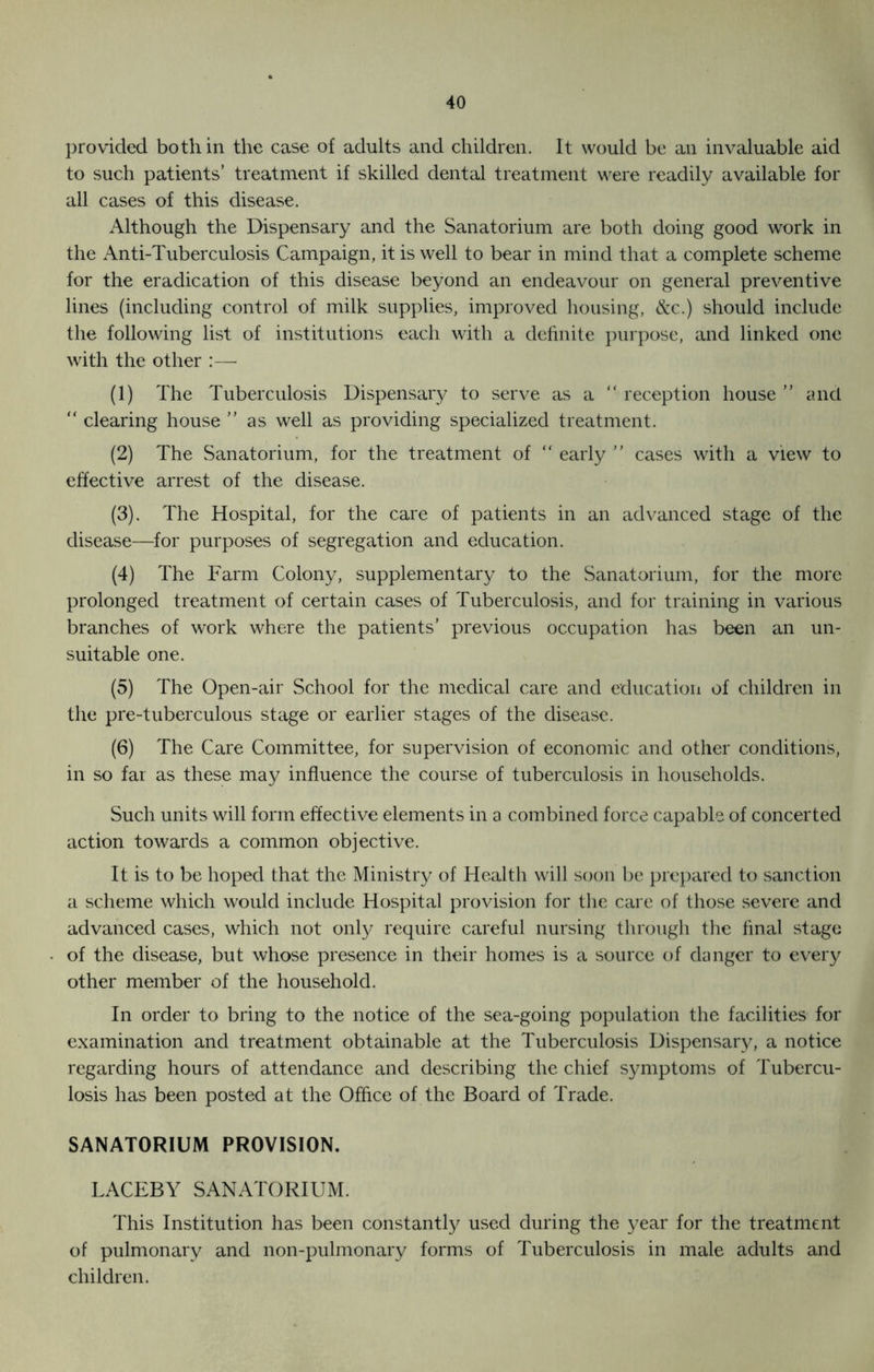 provided both in the case of adults and children. It would be an invaluable aid to such patients’ treatment if skilled dental treatment were readily available for all cases of this disease. Although the Dispensary and the Sanatorium are both doing good work in the Anti-Tuberculosis Campaign, it is well to bear in mind that a complete scheme for the eradication of this disease beyond an endeavour on general preventive lines (including control of milk supplies, improved housing, &c.) should include the following list of institutions each with a definite purpose, and linked one with the other :— (1) The Tuberculosis Dispensary to serve as a “ reception house ” and “ clearing house as well as providing specialized treatment. (2) The Sanatorium, for the treatment of “ early  cases with a view to effective arrest of the disease. (3) . The Hospital, for the care of patients in an advanced stage of the disease—for purposes of segregation and education. (4) The Farm Colony, supplementary to the Sanatorium, for the more prolonged treatment of certain cases of Tuberculosis, and for training in various branches of work where the patients’ previous occupation has been an un- suitable one. (5) The Open-air School for the medical care and education of children in the pre-tuberculous stage or earlier stages of the disease. (6) The Care Committee, for supervision of economic and other conditions, in so far as these may influence the course of tuberculosis in households. Such units will form effective elements in a combined force capable of concerted action towards a common objective. It is to be hoped that the Ministry of Health will soon be prepared to sanction a scheme which would include Hospital provision for the care of those severe and advanced cases, which not only require careful nursing through the final stage of the disease, but whose presence in their homes is a source of danger to every other member of the household. In order to bring to the notice of the sea-going population the facilities for examination and treatment obtainable at the Tuberculosis Dispensary, a notice regarding hours of attendance and describing the chief symptoms of Tubercu- losis has been posted at the Office of the Board of Trade. SANATORIUM PROVISION. LACEBY SANATORIUM. This Institution has been constantly used during the year for the treatment of pulmonary and non-pulmonary forms of Tuberculosis in male adults and children.