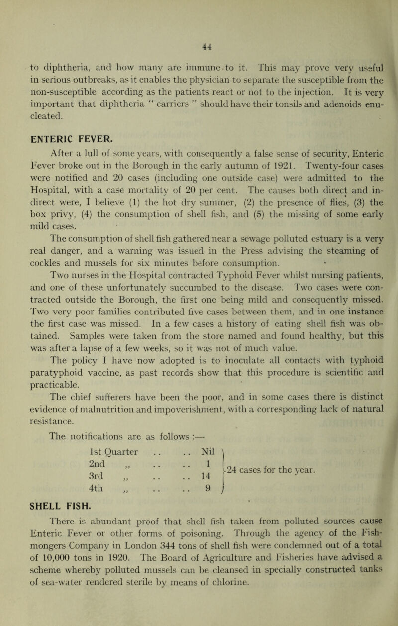 to diphtheria, and how many are immune-to it. This may prove very useful in serious outbreaks, as it enables the physician to separate the susceptible from the non-susceptible according as the patients react or not to the injection. It is very important that diphtheria “ carriers ” should have their tonsils and adenoids enu- cleated. ENTERIC FEVER. After a lull of some years, with consequently a false sense of security, Enteric Fever broke out in the Borough in the early autumn of 1921. Twenty-four cases were notified and 20 cases (including one outside case) were admitted to the Hospital, with a case mortality of 20 per cent. The causes both direct and in- direct were, I believe (1) the hot dry summer, (2) the presence of flies, (3) the box privy, (4) the consumption of shell fish, and (5) the missing of some early mild cases. The consumption of shell fish gathered near a sewage polluted estuary is a very real danger, and a warning was issued in the Press advising the steaming of cockles and mussels for six minutes before consumption. Two nurses in the Hospital contracted Typhoid Fever whilst nursing patients, and one of these unfortunately succumbed to the disease. Two cases were con- tracted outside the Borough, the first one being mild and consequently missed. Two very poor families contributed five cases between them, and in one instance the first case was missed. In a few cases a history of eating shell fish was ob- tained. Samples were taken from the store named and found healthy, but this was after a lapse of a few weeks, so it was not of much value. The policy I have now adopted is to inoculate all contacts with typhoid paratyphoid vaccine, as past records show that this procedure is scientific and practicable. The chief sufferers have been the poor, and in some cases there is distinct evidence of malnutrition and impoverishment, with a corresponding lack of natural resistance. The notifications are as follows :— 1st Quarter .. Nil \ 2nd~ „ ■■ 1 3rd ..14 4th ,, .. 9 24 cases for the year. SHELL FISH. There is abundant proof that shell fish taken from polluted sources cause Enteric Fever or other forms of poisoning. Through the agency of the Fish- mongers Company in London 344 tons of shell fish were condemned out of a total of 10,000 tons in 1920. The Board of Agriculture and Fisheries have advised a scheme whereby polluted mussels can be cleansed in specially constructed tanks of sea-water rendered sterile by means of chlorine.