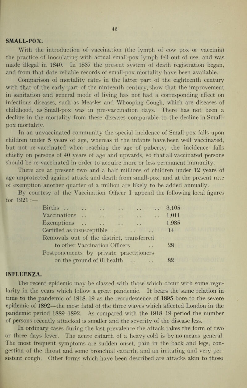 SMALL-POX. With the introduction of vaccination (the lymph of cow pox or vaccinia) the practice of inoculating with actual small-pox lymph fell out of use, and was made illegal in 1840. In 1837 the present system of death registration began, and from that date reliable records of small-pox mortality have been available. Comparison of mortality rates in the latter part of the eighteenth century with that of the early part of the ninteenth century, show that the improvement in sanitation and general mode of living has not had a corresponding effect on infectious diseases, such as Measles and Whooping Cough, which are diseases of childhood, as Small-pox was in pre-vaccination days. There has not been a decline in the mortality from these diseases comparable to the decline in Small- pox mortality. In an unvaccinated community the special incidence of Small-pox falls upon children under 5 years of age, whereas if the infants have been well vaccinated, but not re-vaccinated when reaching the age of puberty, the incidence falls chiefly on persons of 40 years of age and upwards, so that all vaccinated persons should be re-vaccinated in order to acquire more or less permanent immunity. There are at present two and a half millions of children under 12 years of age unprotected against attack and death from small-pox, and at the present rate of exemption another quarter of a million are likely to be added annually. By courtesy of the Vaccination Officer I append the following local figures for 1921 :— Births 3,105 Vaccinations 1,011 Exemptions 1,985 Certified as insusceptible 14 Removals out of the district, transferred to other Vaccination Officers 28 Postponements by private practitioners on the ground of ill health 82 INFLUENZA. The recent epidemic may be classed with those which occur with some regu- larity in the years which follow a great pandemic. It bears the same relation in time to the pandemic of 1918-19 as the recrudescence of 1895 bore to the severe epidemic of 1892—the most fatal of the three waves which affected London in the pandemic period 1889-1892. As compared with the 1918-19 period the number of persons recently attacked is smaller and the severity of the disease less. In ordinary cases during the last prevalence the attack takes the form of two or three days fever. The acute catarrh of a heavy cold is by no means general. The most frequent symptoms are sudden onset, pain in the back and legs, con- gestion of the throat and some bronchial catarrh, and an irritating and very per- sistent cough. Other forms which have been described are attacks akin to those