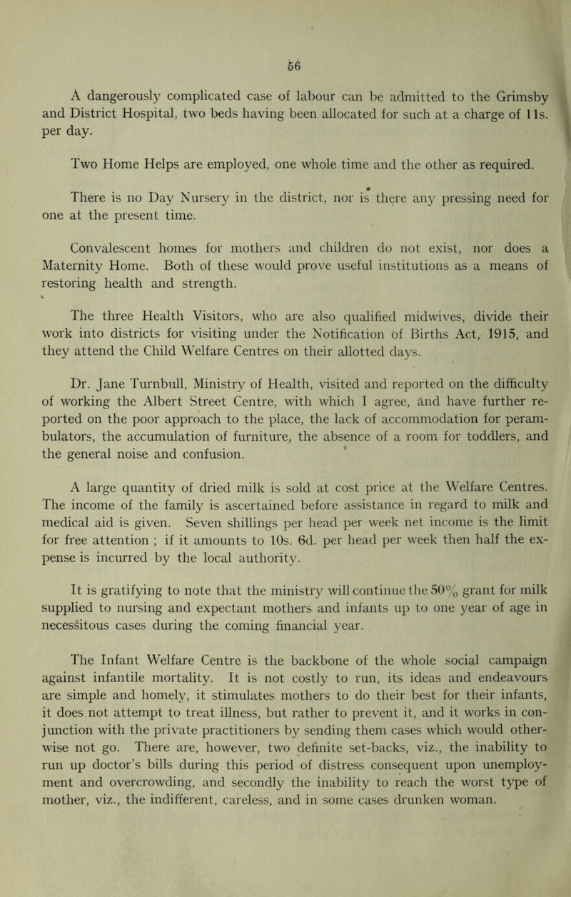 A dangerously complicated case of labour can be admitted to the Grimsby and District Hospital, two beds having been allocated for such at a charge of 11s. per day. Two Home Helps are employed, one whole time and the other as required. # There is no Day Nursery in the district, nor is there any pressing need for one at the present time. Convalescent homes for mothers and children do not exist, nor does a Maternity Home. Both of these would prove useful institutions as a means of restoring health and strength. % The three Health Visitors, who are also qualified midwives, divide their work into districts for visiting under the Notification of Births Act, 1915, and they attend the Child Welfare Centres on their allotted days. Dr. Jane Turnbull, Ministry of Health, visited and reported on the difficulty of working the Albert Street Centre, with which I agree, and have further re- ported on the poor approach to the place, the lack of accommodation for peram- bulators, the accumulation of furniture, the absence of a room for toddlers, and the general noise and confusion. A large quantity of dried milk is sold at cost price at the Welfare Centres. The income of the family is ascertained before assistance in regard to milk and medical aid is given. Seven shillings per head per week net income is the limit for free attention ; if it amounts to 10s. 6d. per head per week then half the ex- pense is incurred by the local authority. It is gratifying to note that the ministry will continue the 50% grant for milk supplied to nursing and expectant mothers and infants up to one year of age in necessitous cases during the coming financial year. The Infant Welfare Centre is the backbone of the whole social campaign against infantile mortality. It is not costly to run, its ideas and endeavours are simple and homely, it stimulates mothers to do their best for their infants, it does not attempt to treat illness, but rather to prevent it, and it works in con- junction with the private practitioners by sending them cases which would other- wise not go. There are, however, two definite set-backs, viz., the inability to run up doctor’s bills during this period of distress consequent upon unemploy- ment and overcrowding, and secondly the inability to reach the worst type of mother, viz., the indifferent, careless, and in some cases drunken woman.