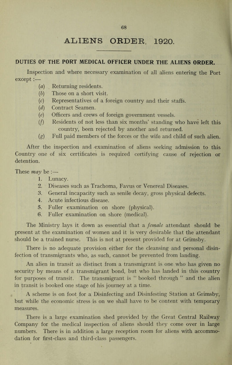 ALIENS ORDER, 1920. DUTIES OF THE PORT MEDICAL OFFICER UNDER THE ALIENS ORDER. Inspection and where necessary examination of all aliens entering the Port except:— [a) Returning residents. (&) Those on a short visit. (c) Representatives of a foreign country and their staffs. (d) Contract Seamen. (e) Officers and crews of foreign government vessels. (/) Residents of not less than six months’ standing who have left this country, been rejected by another and returned. (g) Full paid members of the forces or the wife and child of such alien. After the inspection and examination of aliens seeking admission to this Country one of six certificates is required certifying cause of rejection or detention. These may be :— 1. Lunacy. 2. Diseases such as Trachoma, Favus or Venereal Diseases. 3. General incapacity such as senile decay, gross physical defects. 4. Acute infectious disease. 5. Fuller examination on shore (physical). 6. Fuller examination on shore (medical). The Ministry lays it down as essential that a female attendant should be present at the examination of women and it is very desirable that the attendant should be a trained nurse. This is not at present provided for at Grimsby. There is no adequate provision either for the cleansing and personal disin- fection of transmigrants who, as such, cannot be prevented from landing. An alien in transit as distinct from a transmigrant is one who has given no security by means of a transmigrant bond, but who has landed in this country for purposes of transit. The transmigrant is “ booked through ” and the alien in transit is booked one stage of his journey at a time. A scheme is on foot for a Disinfecting and Disinfesting Station at Grimsby, but while the economic stress is on we shall have to be content with temporary measures. There is a large examination shed provided by the Great Central Railway Company for the medical inspection of aliens should they come over in large numbers. There is in addition a large reception room for aliens with accommo- dation for first-class and third-class passengers,