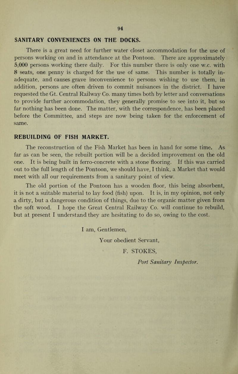 SANITARY CONVENIENCES ON THE DOCKS. There is a great need for further water closet accommodation for the use of persons working on and in attendance at the Pontoon. There are approximately 5,000 persons working there daily. For this number there is only one w.c. with 8 seats, one penny is charged for the use of same. This number is totally in- adequate, and causes grave inconvenience to persons wishing to use them, in addition, persons are often driven to commit nuisances in the district. I have requested the Gt. Central Railway Co. many times both by letter and conversations to provide further accommodation, they generally promise to see into it, but so far nothing has been done. The matter, with the correspondence, has been placed before the Committee, and steps are now being taken for the enforcement of same. REBUILDING OF FISH MARKET. The reconstruction of the Fish Market has been in hand for some time. As far as can be seen, the rebuilt portion will be a decided improvement on the old one. It is being built in ferro-concrete with a stone flooring. If this was carried out to the full length of the Pontoon, we should have, I think, a Market that would meet with all our requirements from a sanitary point of view. The old portion of the Pontoon has a wooden floor, this being absorbent, it is not a suitable material to lay food (fish) upon. It is, in my opinion, not only a dirty, but a dangerous condition of things, due to the organic matter given from the soft wood. I hope the Great Central Railway Co. will continue to rebuild, but at present I understand they are hesitating to do so, owing to the cost. I am, Gentlemen, Your obedient Servant, F. STOKES, Port Sanitary Inspector.