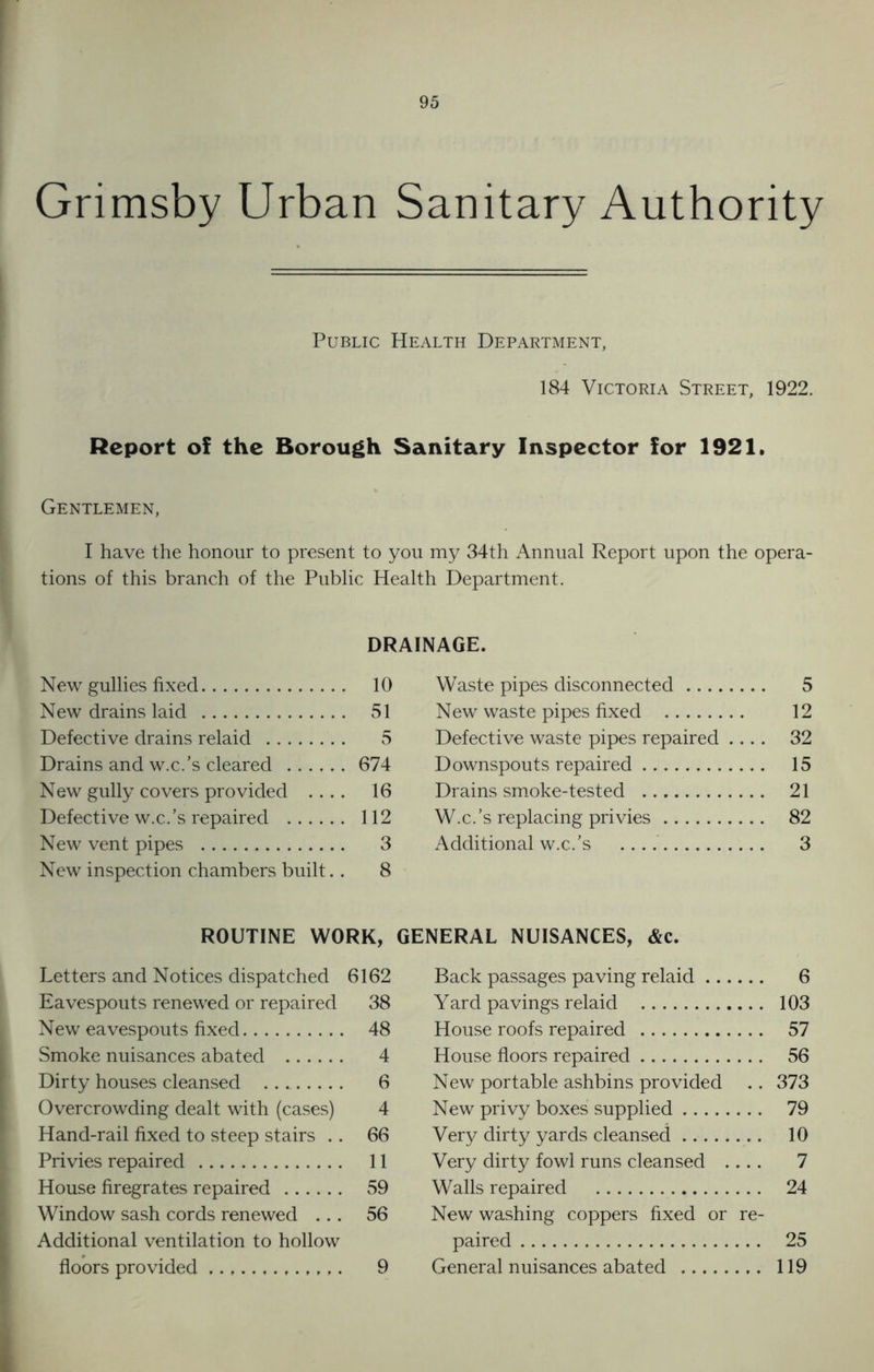 Grimsby Urban Sanitary Authority Public Health Department, 184 Victoria Street, 1922. Report of the Borough Sanitary Inspector for 1921. Gentlemen, I have the honour to present to you my 34th Annual Report upon the opera- tions of this branch of the Public Health Department. DRAINAGE. New gullies fixed . 10 Waste pipes disconnected 5 New drains laid 51 New waste pipes fixed 12 Defective drains relaid 5 Defective waste pipes repaired 32 Drains and w.c.’s cleared 674 Downspouts repaired 15 New gully covers provided 16 Drains smoke-tested 21 Defective w.c.’s repaired 112 W.c.’s replacing privies 82 New vent pipes 3 Additional w.c.’s 3 New inspection chambers built.. 8 ROUTINE WORK, GENERAL NUISANCES, &c. Letters and Notices dispatched 6162 Back passages paving relaid 6 Eavespouts renewed or repaired 38 Yard pavings relaid 103 New eavespouts fixed 48 House roofs repaired 57 Smoke nuisances abated 4 House floors repaired 56 Dirty houses cleansed 6 New portable ashbins provided 373 Overcrowding dealt with (cases) 4 New privy boxes supplied 79 Hand-rail fixed to steep stairs .. 66 Very dirty yards cleansed 10 Privies repaired 11 Very dirty fowl runs cleansed .... 7 House firegrates repaired 59 Walls repaired 24 Window sash cords renewed ... 56 New washing coppers fixed or re- Additional ventilation to hollow paired 25 floors provided 9 General nuisances abated 119