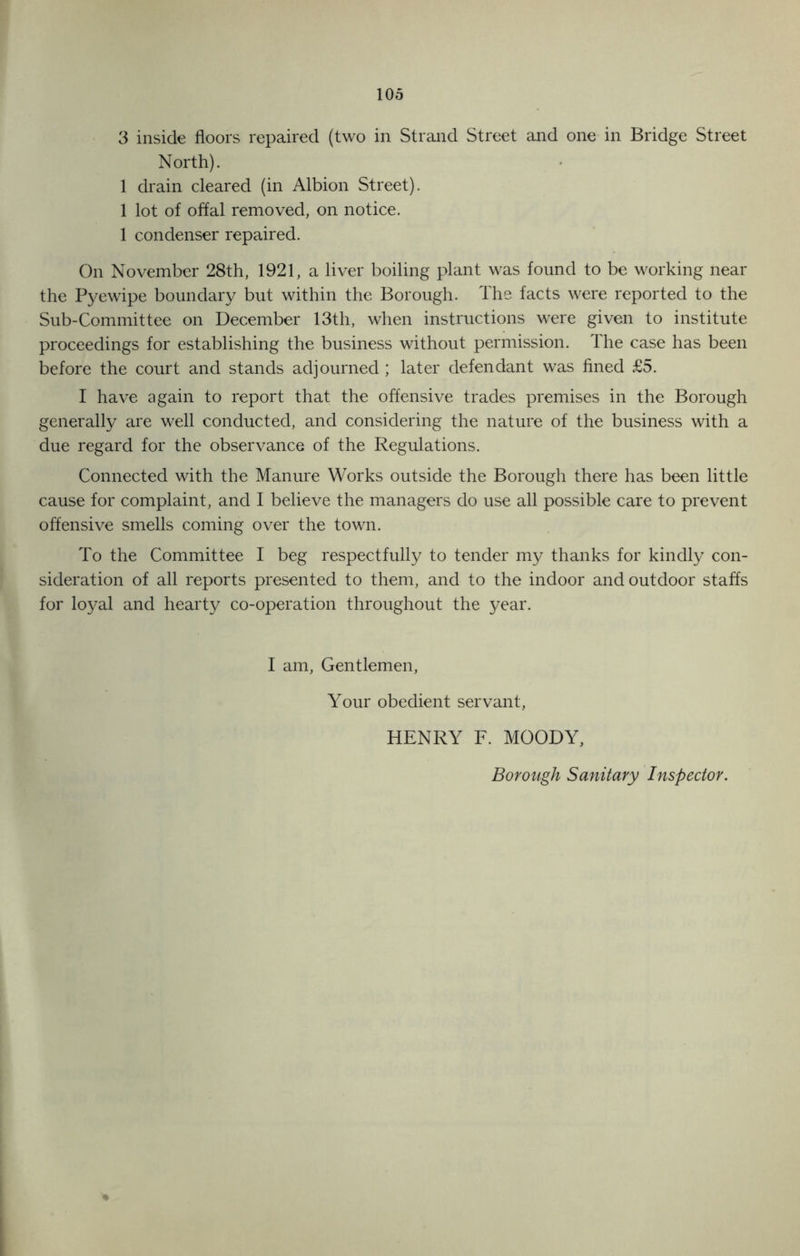 3 inside floors repaired (two in Strand Street and one in Bridge Street North). 1 drain cleared (in Albion Street). 1 lot of offal removed, on notice. 1 condenser repaired. On November 28th, 1921, a liver boiling plant was found to be working near the Pyewipe boundary but within the Borough. The facts were reported to the Sub-Committee on December 13th, when instructions were given to institute proceedings for establishing the business without permission. The case has been before the court and stands adjourned ; later defendant was fined £5. I have again to report that the offensive trades premises in the Borough generally are well conducted, and considering the nature of the business with a due regard for the observance of the Regulations. Connected with the Manure Works outside the Borough there has been little cause for complaint, and I believe the managers do use all possible care to prevent offensive smells coming over the town. To the Committee I beg respectfully to tender my thanks for kindly con- sideration of all reports presented to them, and to the indoor and outdoor staffs for loyal and hearty co-operation throughout the year. I am, Gentlemen, Your obedient servant, HENRY F. MOODY, Borough Sanitary Inspector.