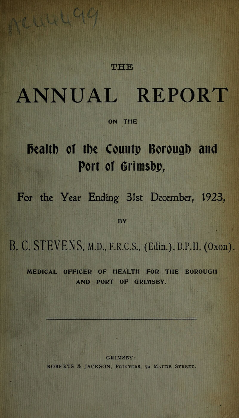 ANNUAL REPORT ON THE health of tl>e County Borough and Port of 6rimsbp, For the Year Ending 31st December, 1923, BY B. C. STEVENS. M.D..F.R.C.S., (Edin.).D.P.H. (Oxon). MEDICAL OFFICER OF HEALTH FOR THE BOROUGH AND PORT OF GRIMSBY. GRIMSBY: ROBERTS & JACKSON, Printers, 7a Maude Street.