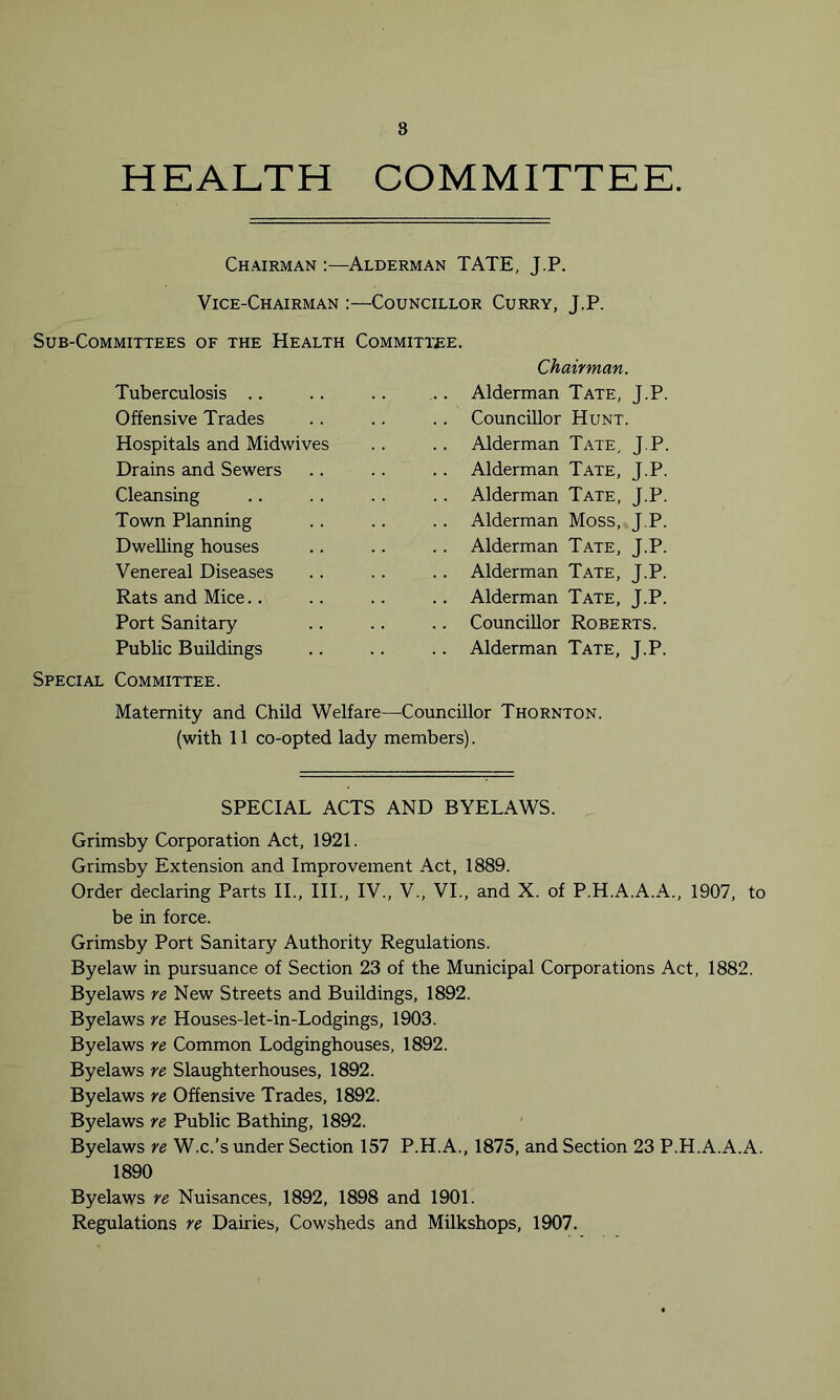 8 HEALTH COMMITTEE. Chairman :—Alderman TATE, J.P. Vice-Chairman :—Councillor Curry, J.P. Sub-Committees of the Health Committee. Chairman. .. Alderman Tate, J.P. .. Councillor Hunt. .. Alderman Tate, J.P. .. Alderman Tate, J.P. .. Alderman Tate, J.P. .. Alderman Moss, J.P. .. Alderman Tate, J.P. .. Alderman Tate, J.P. .. Alderman Tate, J.P. .. Councillor Roberts. .. Alderman Tate, J.P. Special Committee. Tuberculosis Offensive Trades Hospitals and Midwives Drains and Sewers Cleansing Town Planning Dwelling houses Venereal Diseases Rats and Mice Port Sanitary Public Buildings Maternity and Child Welfare—Councillor Thornton. (with 11 co-opted lady members). SPECIAL ACTS AND BYELAWS. Grimsby Corporation Act, 1921. Grimsby Extension and Improvement Act, 1889. Order declaring Parts II., III., IV., V., VI., and X. of P.H.A.A.A., 1907, to be in force. Grimsby Port Sanitary Authority Regulations. Byelaw in pursuance of Section 23 of the Municipal Corporations Act, 1882. Byelaws re New Streets and Buildings, 1892. Byelaws re Houses-let-in-Lodgings, 1903. Byelaws re Common Lodginghouses, 1892. Byelaws re Slaughterhouses, 1892. Byelaws re Offensive Trades, 1892. Byelaws re Public Bathing, 1892. Byelaws re W.c.’s under Section 157 P.H.A., 1875, and Section 23 P.H.A.A.A. 1890 Byelaws re Nuisances, 1892, 1898 and 1901. Regulations re Dairies, Cowsheds and Milkshops, 1907.