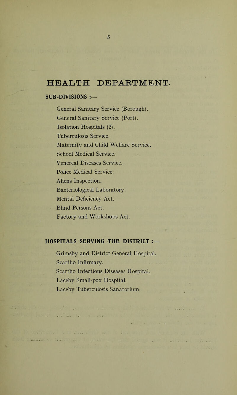 HEALTH DEPARTMENT. SUB-DIVISIONS :— General Sanitary Service (Borough). General Sanitary Service (Port). Isolation Hospitals (2). Tuberculosis Service. Maternity and Child Welfare Service. School Medical Service. Venereal Diseases Service. Police Medical Service. Aliens Inspection. Bacteriological Laboratory. Mental Deficiency Act. Blind Persons Act. Factory and Workshops Act. HOSPITALS SERVING THE DISTRICT Grimsby and District General Hospital. Scartho Infirmary. Scartho Infectious Diseases Hospital. Laceby Small-pox Hospital. Laceby Tuberculosis Sanatorium.