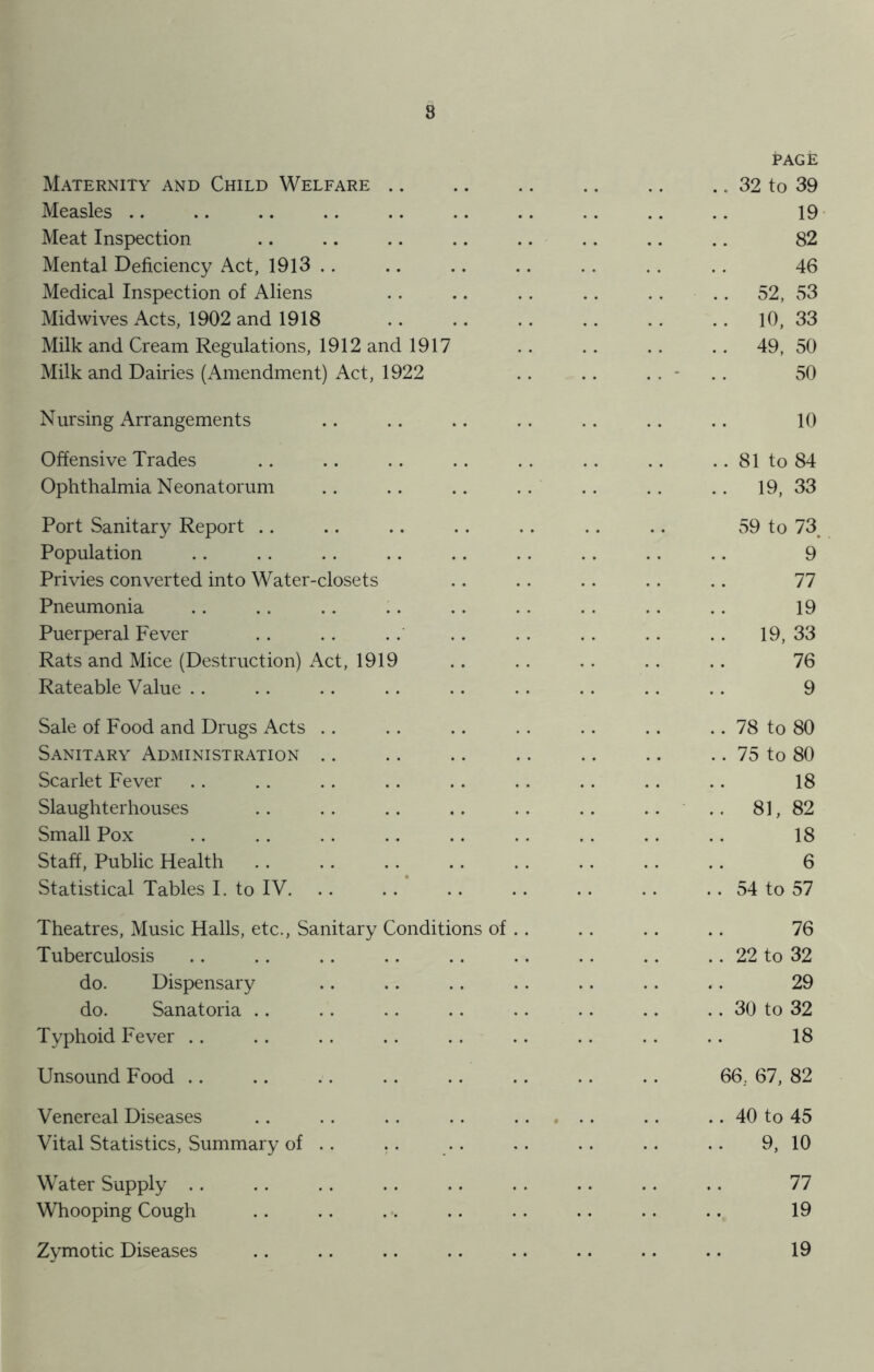 8 Maternity and Child Welfare Measles Meat Inspection Mental Deficiency Act, 1913 .. Medical Inspection of Aliens Mid wives Acts, 1902 and 1918 Milk and Cream Regulations, 1912 and 1917 Milk and Dairies (Amendment) Act, 1922 Nursing Arrangements Offensive Trades Ophthalmia Neonatorum Port Sanitary Report Population Privies converted into Water-closets Pneumonia Puerperal Fever Rats and Mice (Destruction) Act, 1919 Rateable Value Sale of Food and Drugs Acts Sanitary Administration Scarlet Fever Slaughterhouses Small Pox Staff, Public Health Statistical Tables I. to IV. Theatres, Music Halls, etc., Sanitary Conditions of Tuberculosis do. Dispensary do. Sanatoria Typhoid Fever Unsound Food Venereal Diseases Vital Statistics, Summary of .. Water Supply Whooping Cough Zymotic Diseases PAGE 32 to 39 19 82 46 52, 53 10, 33 49, 50 50 10 81 to 84 19, 33 59 to 73 9 77 19 19, 33 76 9 78 to 80 75 to 80 18 81, 82 18 6 54 to 57 76 22 to 32 29 30 to 32 18 66. 67, 82 .. 40 to 45 9, 10 77 19 19