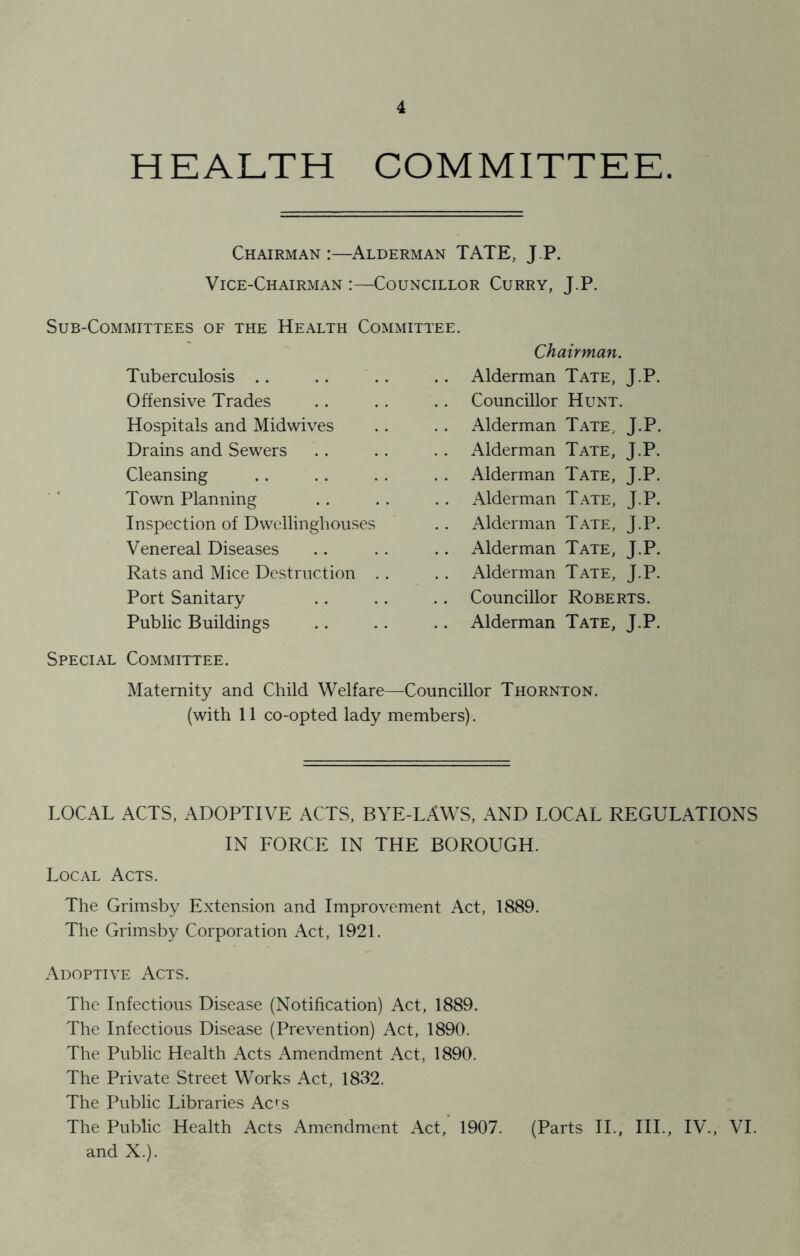 HEALTH COMMITTEE. Chairman:—Alderman TATE, J P. Vice-Chairman :—Councillor Curry, J.P. Sub-Committees of the Health Committee. Tuberculosis .. Offensive Trades Hospitals and Midwives Drains and Sewers Cleansing Town Planning Inspection of Dwellinghouses Venereal Diseases Rats and Mice Destruction Port Sanitary Public Buildings Chairman. Alderman Tate, J.P. Councillor Hunt. Alderman Tate, J.P. Alderman Tate, J.P. Alderman Tate, J.P. Alderman Tate, J.P. Alderman Tate, J.P. Alderman Tate, J.P. Alderman Tate, J.P. Councillor Roberts. Alderman Tate, J.P. Special Committee. Maternity and Child Welfare—Councillor Thornton. (with 11 co-opted lady members). LOCAL ACTS, ADOPTIVE ACTS, BYE-LAWS, AND LOCAL REGULATIONS IN FORCE IN THE BOROUGH. Local Acts. The Grimsby Extension and Improvement Act, 1889. The Grimsby Corporation Act, 1921. Adoptive Acts. The Infectious Disease (Notification) Act, 1889. The Infectious Disease (Prevention) Act, 1890. The Public Health Acts Amendment Act, 1890. The Private Street Works Act, 1832. The Public Libraries Acts The Public Health Acts Amendment Act, 1907. (Parts II., III., IV., VI. and X.).