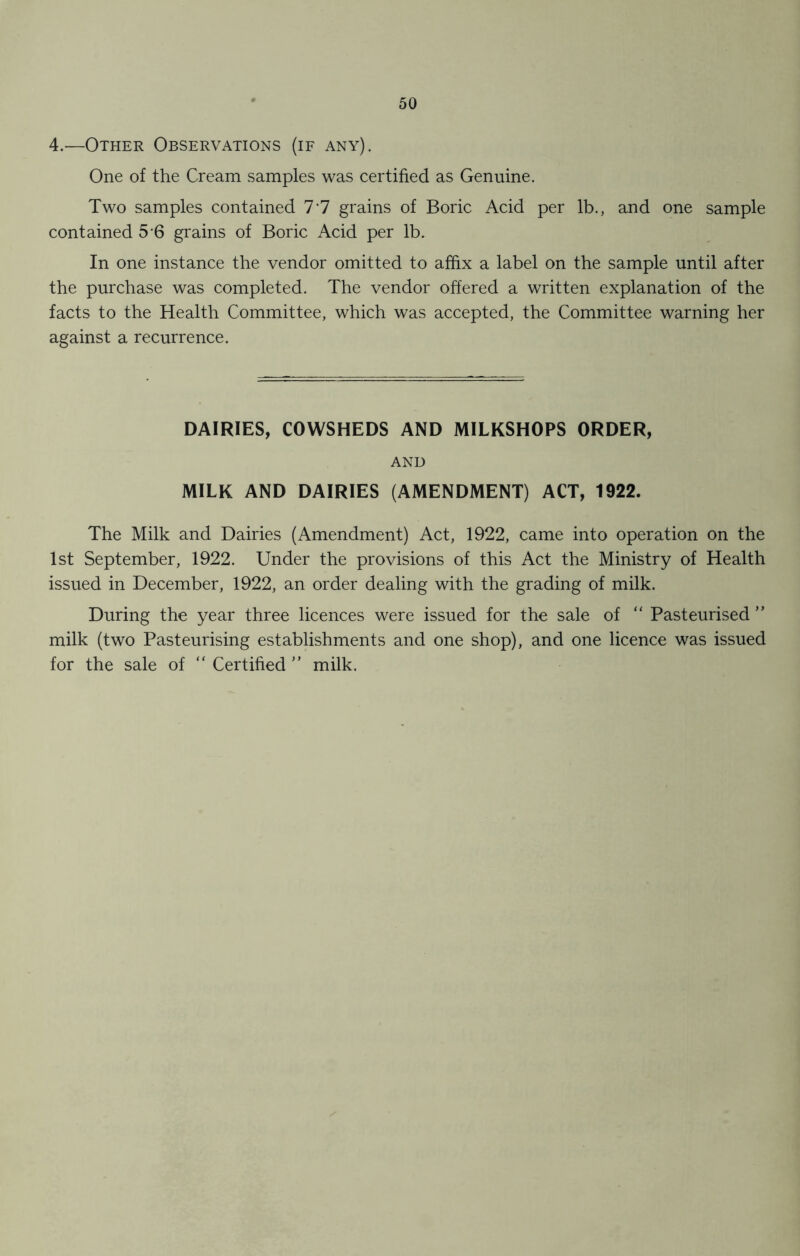 4.—Other Observations (if any). One of the Cream samples was certified as Genuine. Two samples contained 77 grains of Boric Acid per lb., and one sample contained 5 6 grains of Boric Acid per lb. In one instance the vendor omitted to affix a label on the sample until after the purchase was completed. The vendor offered a written explanation of the facts to the Health Committee, which was accepted, the Committee warning her against a recurrence. DAIRIES, COWSHEDS AND MILKSHOPS ORDER, AND MILK AND DAIRIES (AMENDMENT) ACT, 1922. The Milk and Dairies (Amendment) Act, 1922, came into operation on the 1st September, 1922. Under the provisions of this Act the Ministry of Health issued in December, 1922, an order dealing with the grading of milk. During the year three licences were issued for the sale of “ Pasteurised ” milk (two Pasteurising establishments and one shop), and one licence was issued for the sale of “ Certified ” milk.